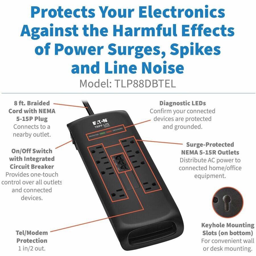 Protects Your Electronics Against the Harmful Effects of Power Surges, Spikes and Line Noise  
Model: TLP88DBTEL  

8 ft. Braided Cord with NEMA 5-15P Plug  
Connects to a nearby outlet.  

On/Off Switch with Integrated Circuit Breaker  
Provides one-touch control over all outlets and connected devices.  

Diagnostic LEDs  
Confirm your connected devices are protected and grounded.  

Surge-Protected NEMA 5-15R Outlets  
Distribute AC power to connected home/office equipment.  

Tel/Modem Protection  
1 in/2 out.  

Keyhole Mounting Slots (on bottom)  
For convenient wall or desk mounting.