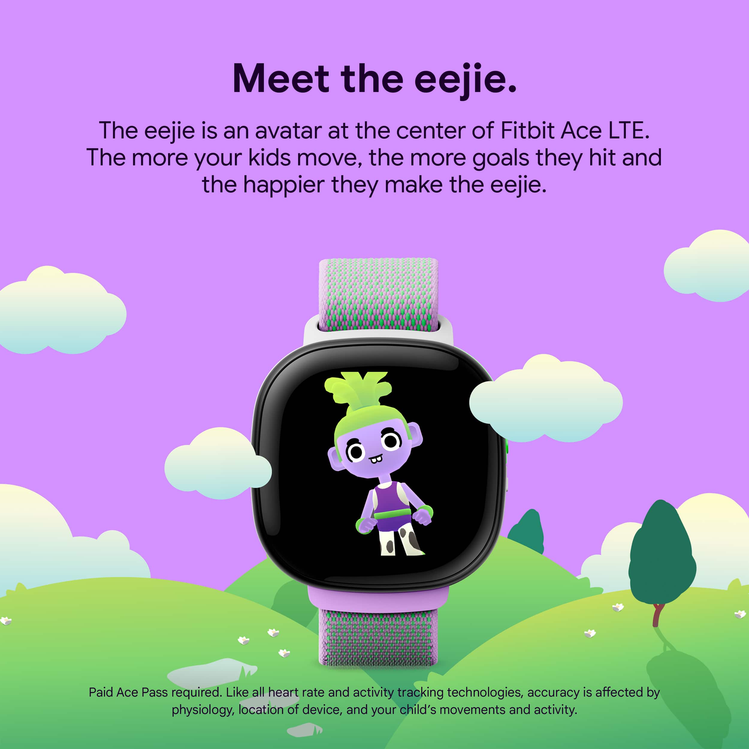 Meet the eejie. The eejie is an avatar at the center of Fitbit Ace LTE. The more your kids move, the more goals they hit and the happier they make the eejie. Paid Ace Pass required. Like all heart rate and activity tracking technologies, accuracy is affected by physiology, location of device, and your child's movements and activity.