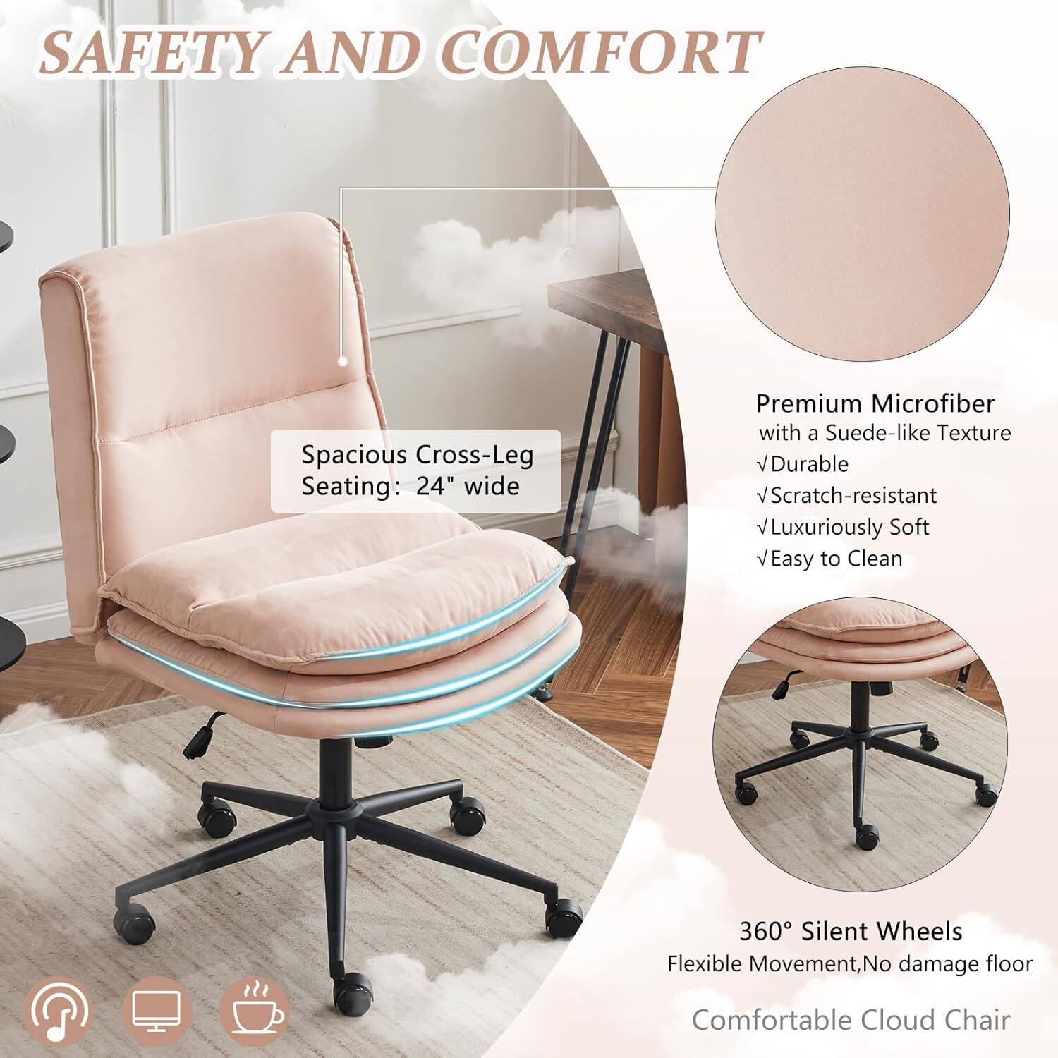 SAFETY AND COMFORT

Spacious Cross-Leg Seating: 24" wide

Premium Microfiber with a Suede-like Texture
- Durable
- Scratch-resistant
- Luxuriously Soft
- Easy to Clean

360° Silent Wheels
Flexible Movement, No damage floor

Comfortable Cloud Chair