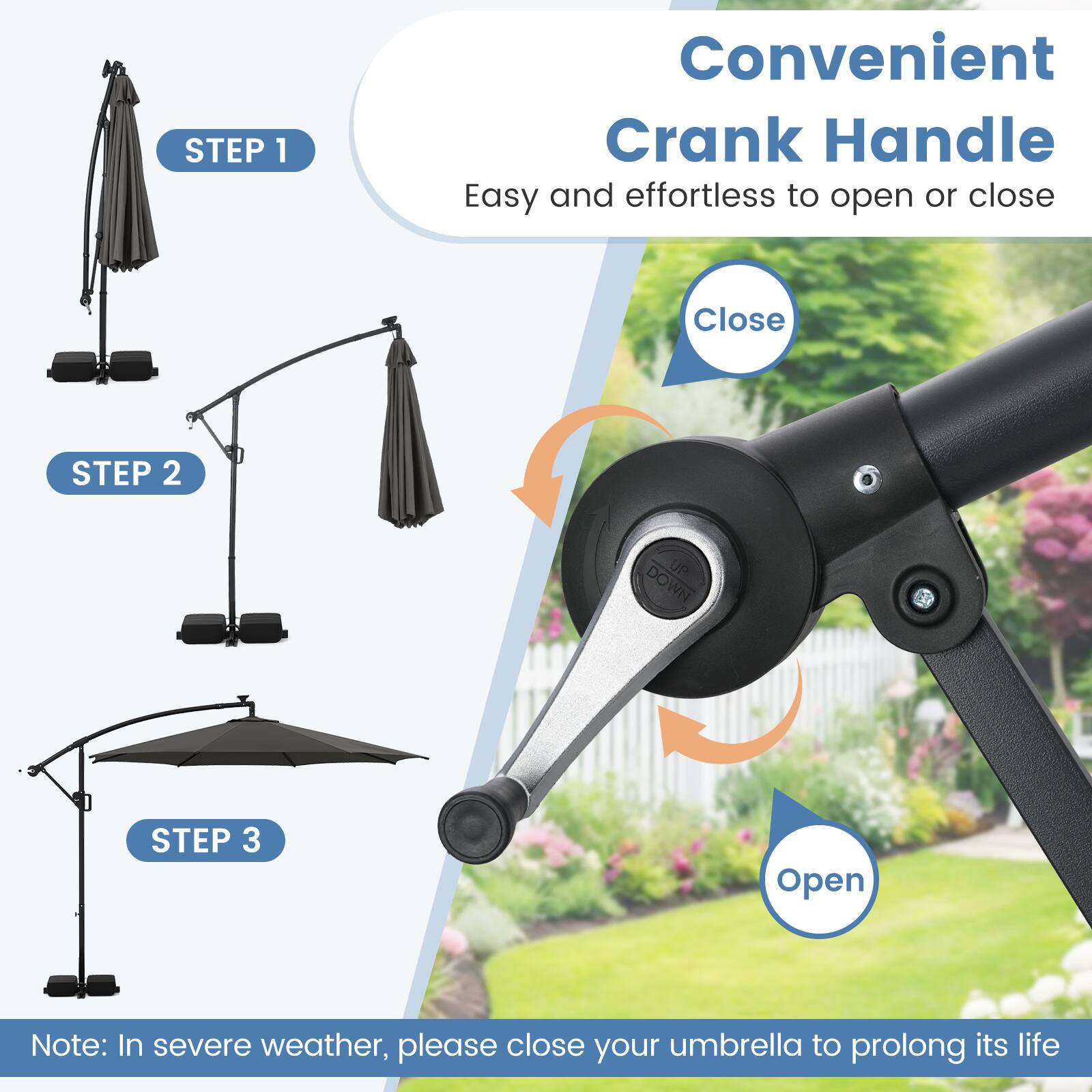 Convenient Crank Handle  
Easy and effortless to open or close  

STEP 1  
Easy  

STEP 2  
Close  

STEP 3  
Open  

Note: In severe weather, please close your umbrella to prolong its life