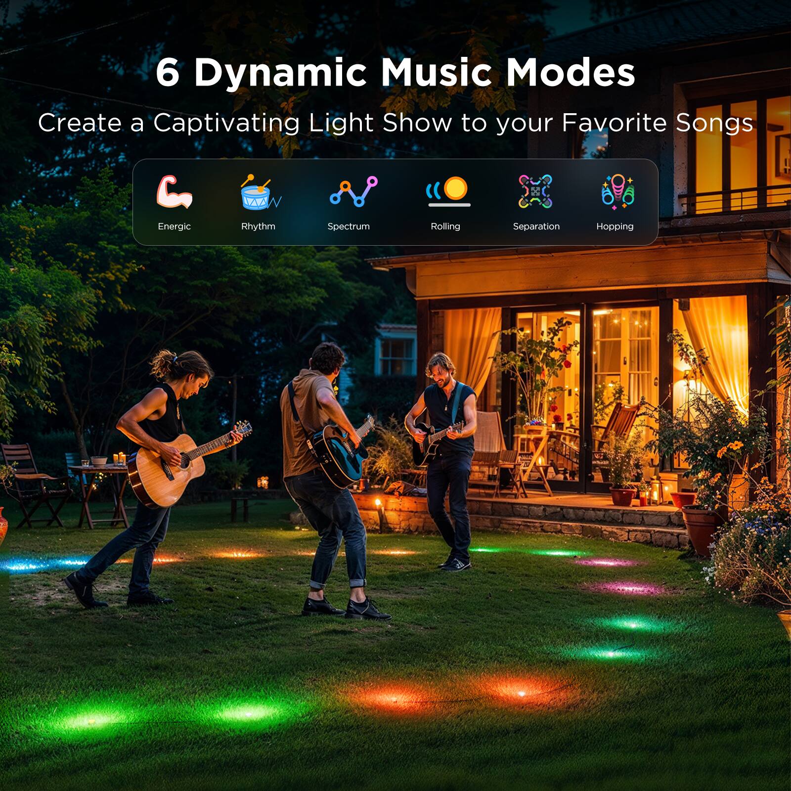 6 Dynamic Music Modes  
Create a Captivating Light Show to your Favorite Songs  

Energetic  
Rhythm  
Spectrum  
Rolling  
Separation  
Hopping