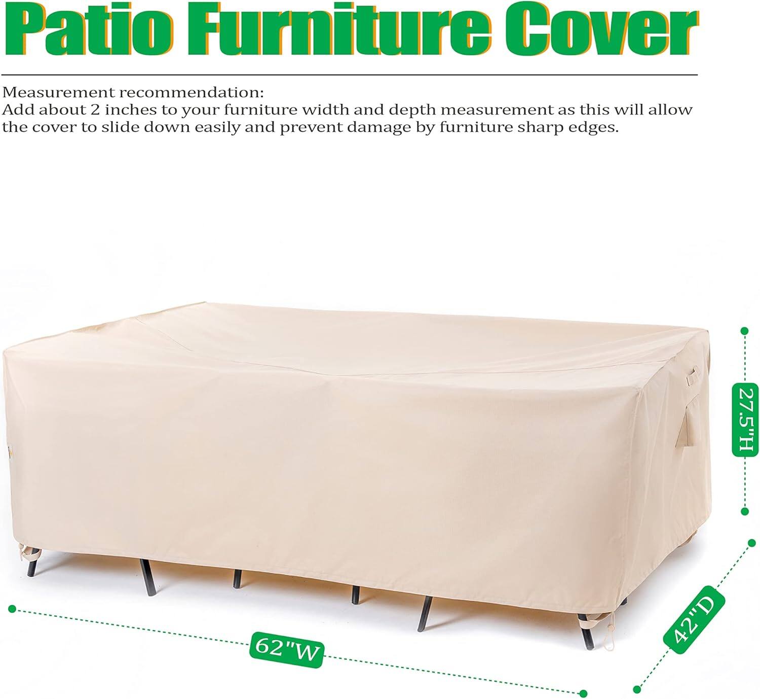 Patio Furniture Cover

Measurement recommendation:
Add about 2 inches to your furniture width and depth measurement as this will allow the cover to slide down easily and prevent damage by furniture sharp edges.

27.5"H 62"W 42"D