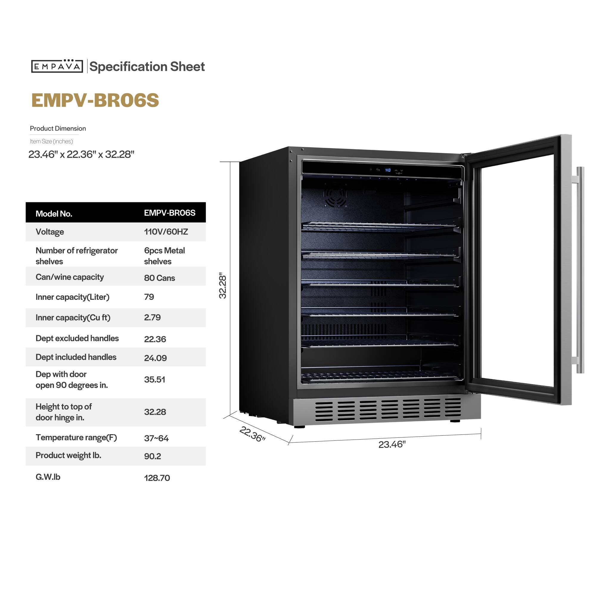 **EMPAVA Specification Sheet**

**EMPV-BRO6S**

**Product Dimension**  
Item Size (inches)  
23.46" x 22.36" x 32.28"

**Model No.**  
EMPV-BRO6S

**Voltage**  
110V/60HZ

**Number of refrigerator shelves**  
6pcs Metal shelves

**Can/wine capacity**  
80 Cans

**Inner capacity(Liter)**  
79

**Inner capacity(Cu ft)**  
2.79

**Dept excluded handles**  
22.36

**Dept included handles**  
24.09

**Dept with door open 90 degrees in.**  
35.51

**Height to top of door hinge in.**  
32.28

**Temperature range(F)**  
37-64

**Product weight lb.**  
90.2

**G.W.lb**  
128.70