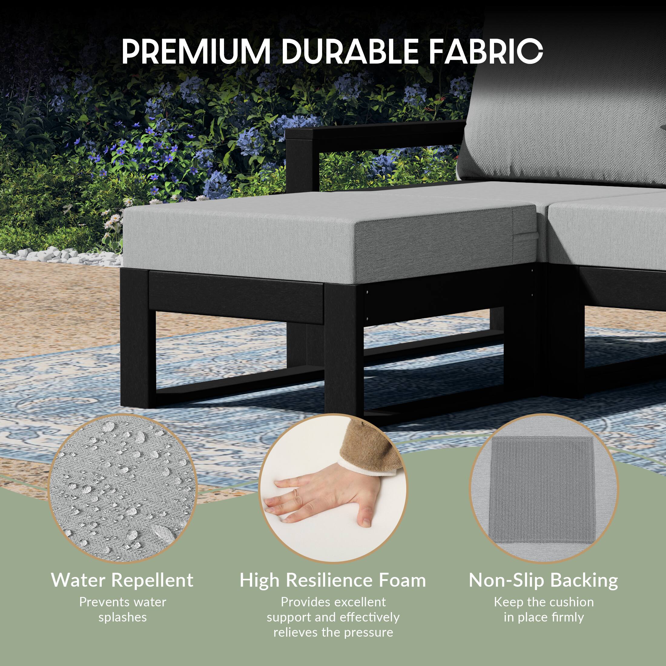 PREMIUM DURABLE FABRIC

Water Repellent
Prevents water splashes

High Resilience Foam
Provides excellent support and effectively relieves the pressure

Non-Slip Backing
Keep the cushion in place firmly