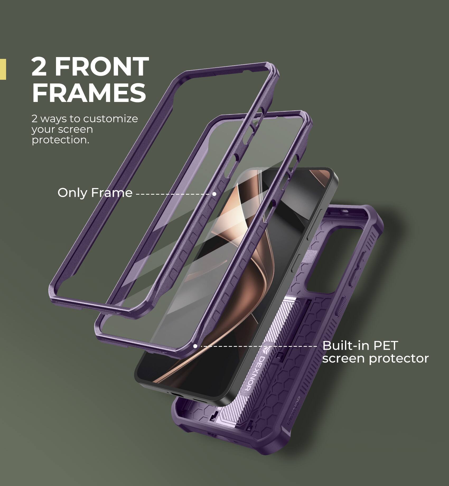 2 FRONT FRAMES
2 ways to customize your screen protection.
Only Frame
Built-in PET screen protector