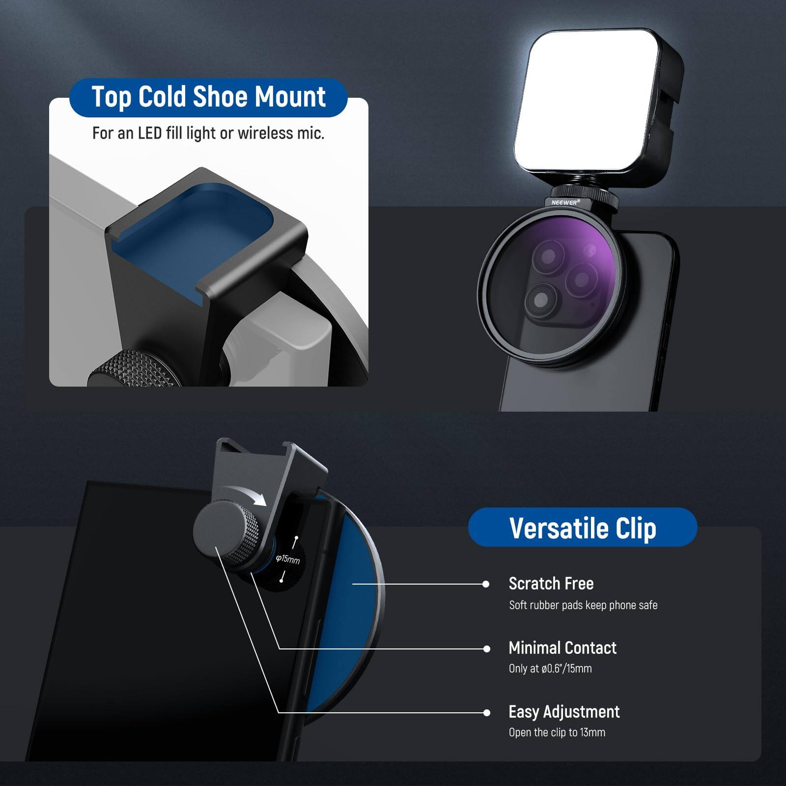 Top Cold Shoe Mount  
For an LED fill light or wireless mic.

NEWER p15mm

Versatile Clip  
Scratch Free  
Soft rubber pads keep phone safe  
Minimal Contact  
Only at 0.6*/15mm  
Easy Adjustment  
Open the clip to 15mm