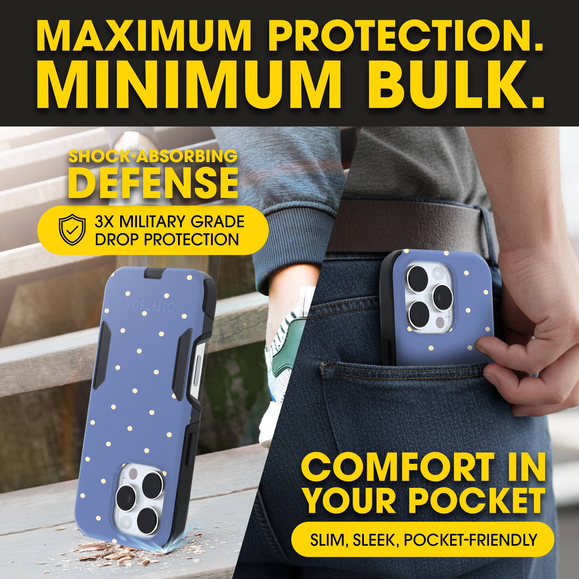 MAXIMUM PROTECTION.  
MINIMUM BULK.

SHOCK-ABSORBING DEFENSE  
3X MILITARY GRADE DROP PROTECTION

COMFORT IN YOUR POCKET  
SLIM, SLEEK, POCKET-FRIENDLY