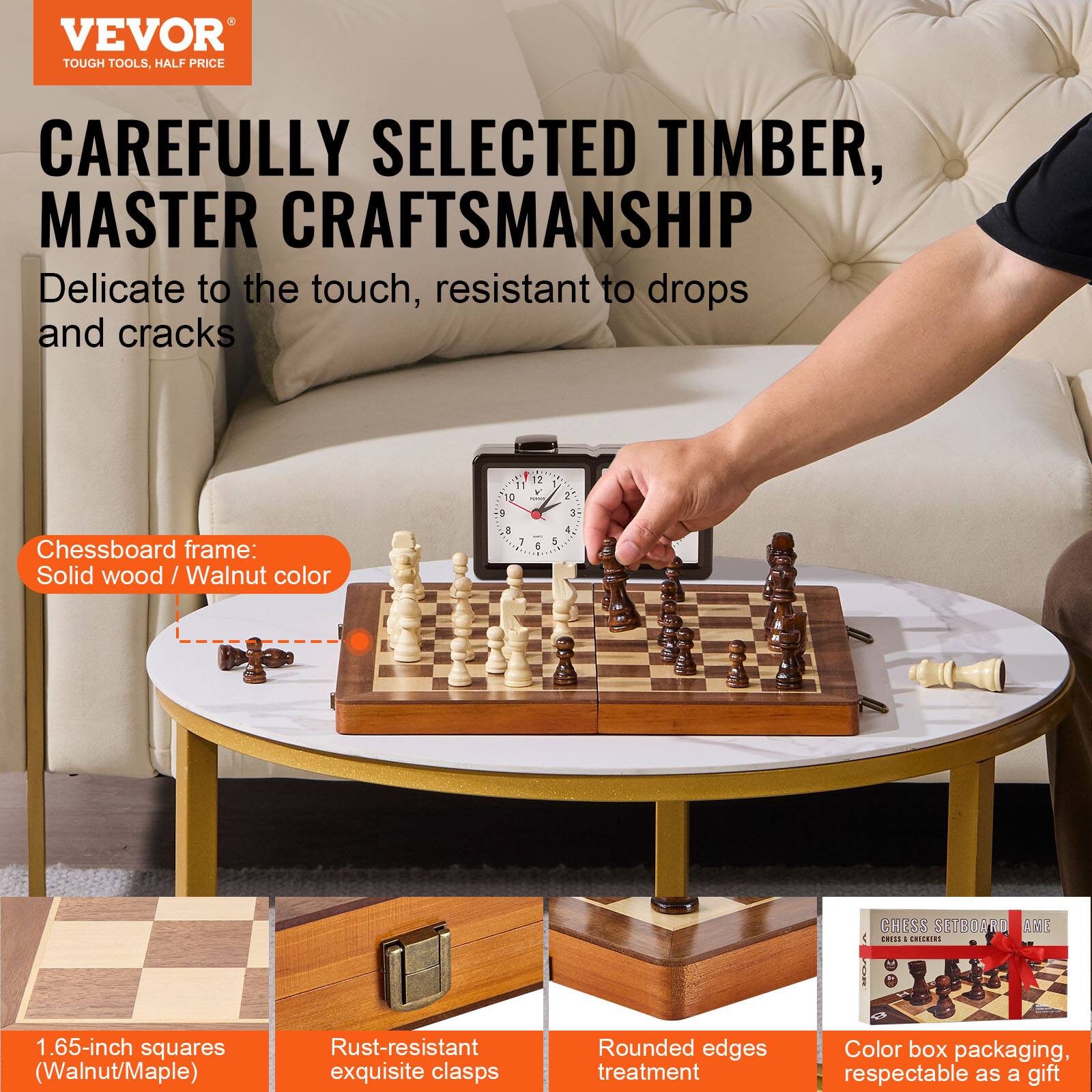 VEVOR  
TOUGH TOOLS, HALF PRICE

CAREFULLY SELECTED TIMBER,  
MASTER CRAFTSMANSHIP

Delicate to the touch, resistant to drops and cracks

Chessboard frame:  
Solid wood / Walnut color

1.65-inch squares (Walnut/Maple)

Rust-resistant exquisite clasps

Rounded edges treatment

Color box packaging, respectable as a gift