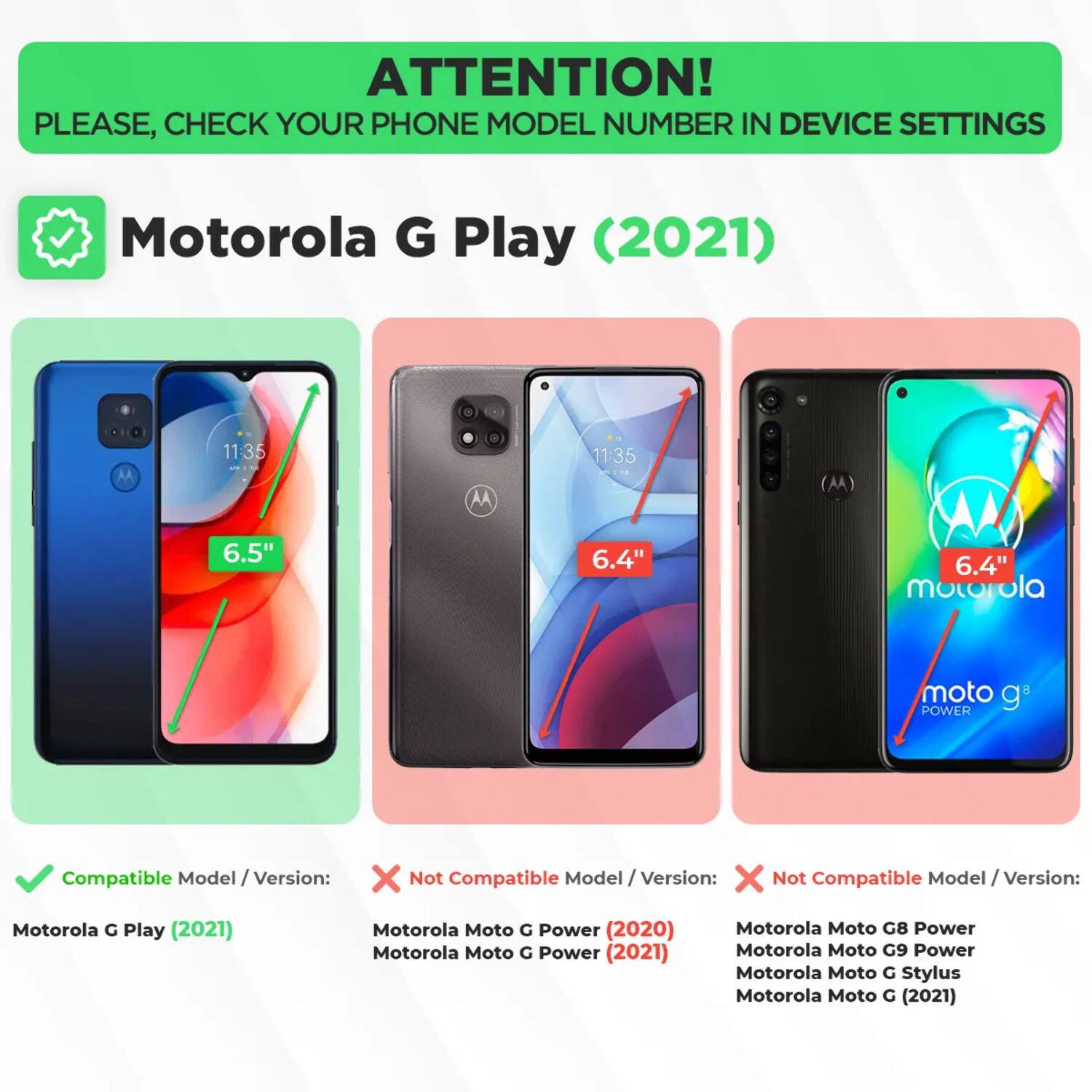 ATTENTION! PLEASE, CHECK YOUR PHONE MODEL NUMBER IN DEVICE SETTINGS

Motorola G Play (2021)

Compatible Model / Version:
- Motorola G Play (2021)

Not Compatible Model / Version:
- Motorola Moto G Power (2020)
- Motorola Moto G Power (2021)
- Motorola Moto G8 Power
- Motorola Moto G9 Power
- Motorola Moto G Stylus
- Motorola Moto G (2021)