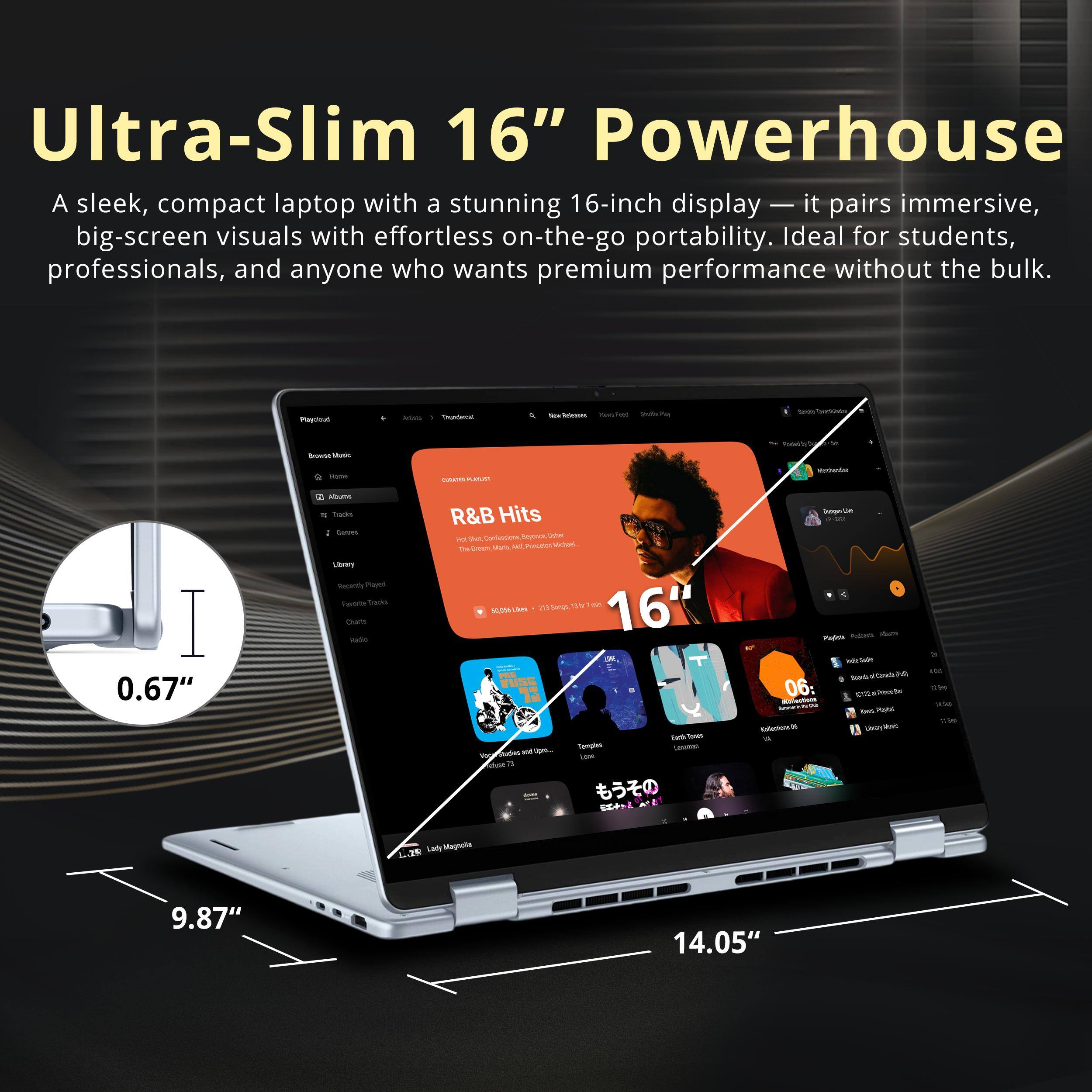 Ultra-Slim 16" Powerhouse  
A sleek, compact laptop with a stunning 16-inch display — it pairs immersive, big-screen visuals with effortless on-the-go portability. Ideal for students, professionals, and anyone who wants premium performance without the bulk.  

0.67"  
9.87"  
14.05"