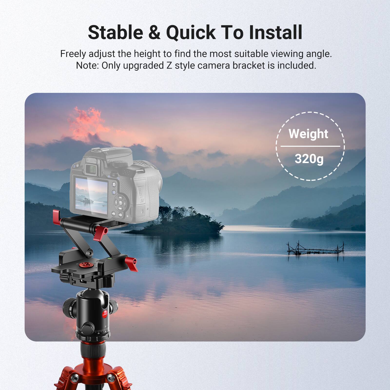 Stable & Quick To Install

Freely adjust the height to find the most suitable viewing angle. Note: Only upgraded Z style camera bracket is included.

Weight: 320g