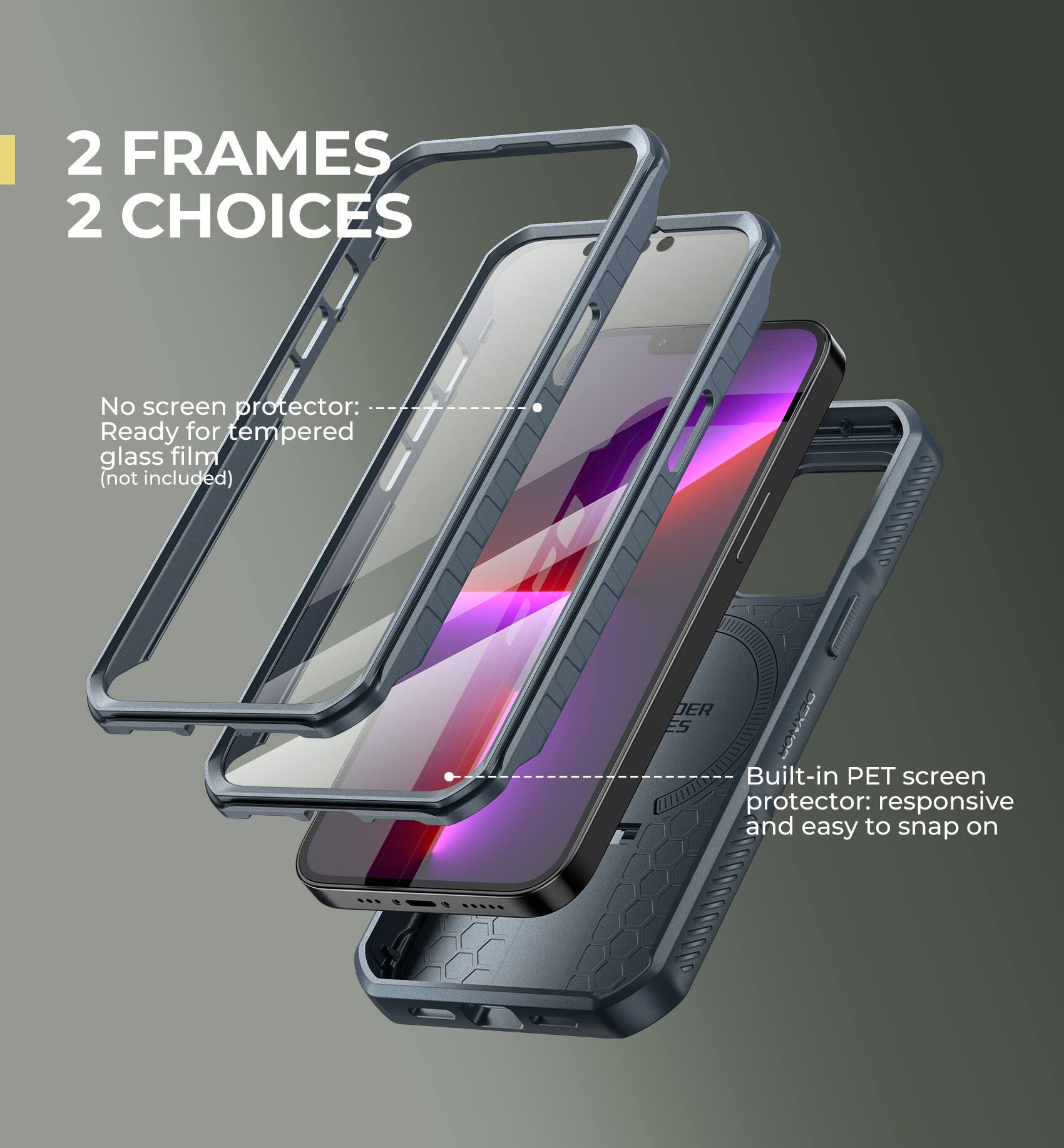 2 FRAMES 2 CHOICES

No screen protector: Ready for tempered glass film (not included)
Built-in PET screen protector: responsive and easy to snap on