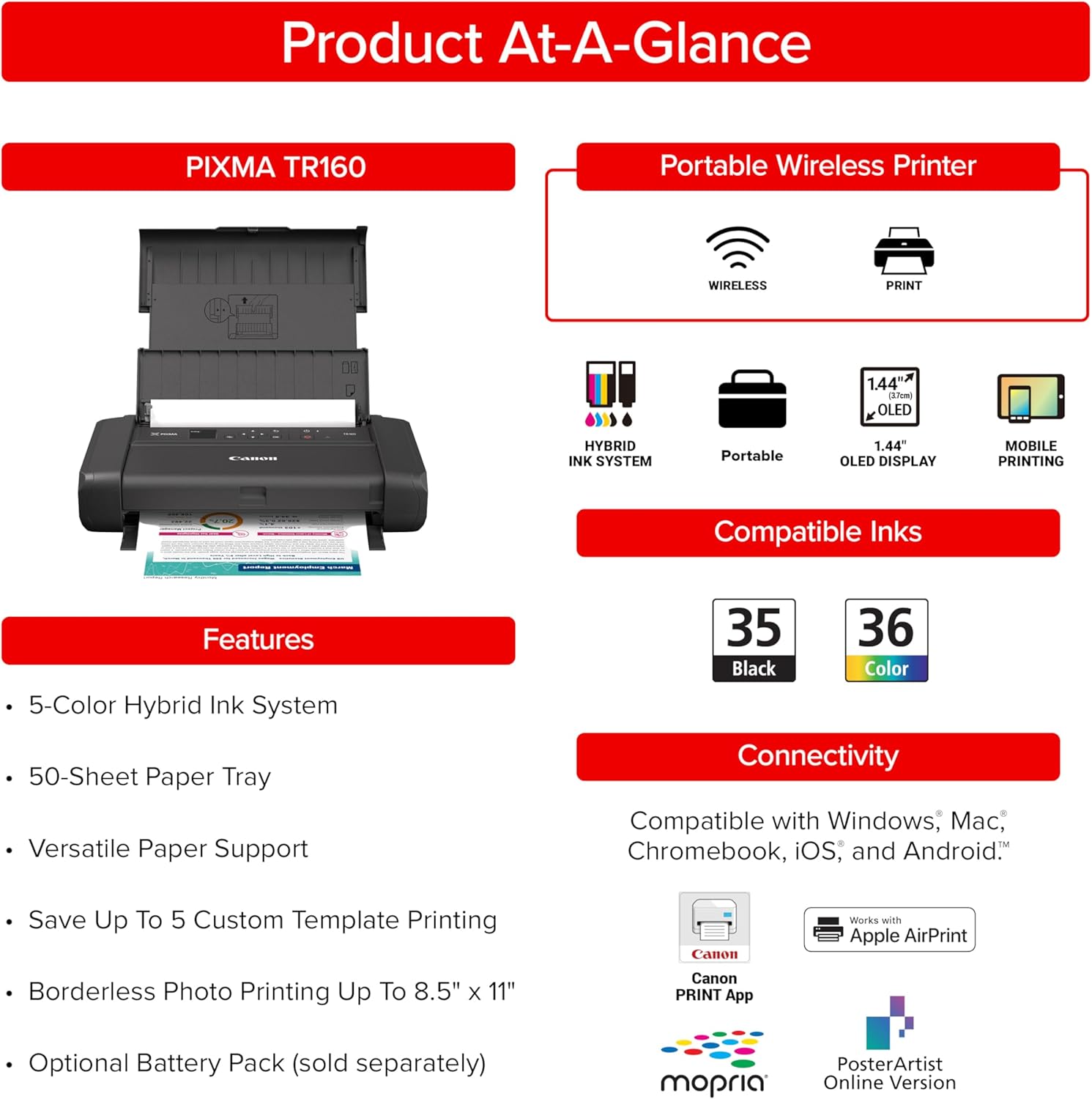 Product At-A-Glance

PIXMA TR160 Portable Wireless Printer

WIRELESS PRINT

1.44" OLED HYBRID INK SYSTEM

Portable 1.44" OLED DISPLAY

MOBILE PRINTING

Compatible Inks

Features

5-Color Hybrid Ink System

50-Sheet Paper Tray

Versatile Paper Support

Save Up To 5 Custom Template Printing

Borderless Photo Printing Up To 8.5" x 11"

Canon PRINT App

Optional Battery Pack (sold separately)

Connectivity

Compatible with Windows, Mac, Chromebook, iOS, and Android

Works with Apple AirPrint

mopria

PosterArtist Online Version