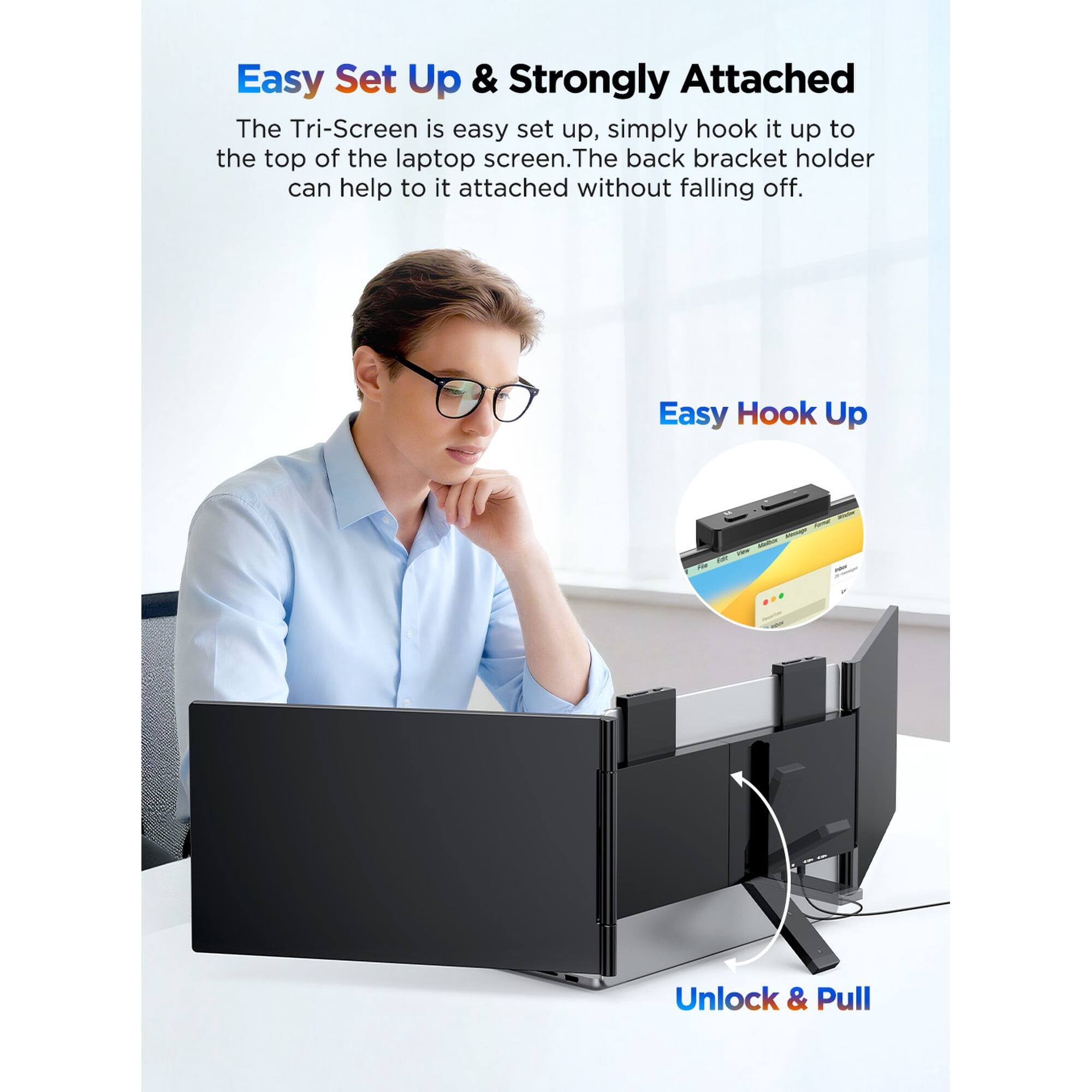 Easy Set Up & Strongly Attached

The Tri-Screen is easy set up, simply hook it up to the top of the laptop screen. The back bracket holder can help to it attached without falling off.

Easy Hook Up

Unlock & Pull