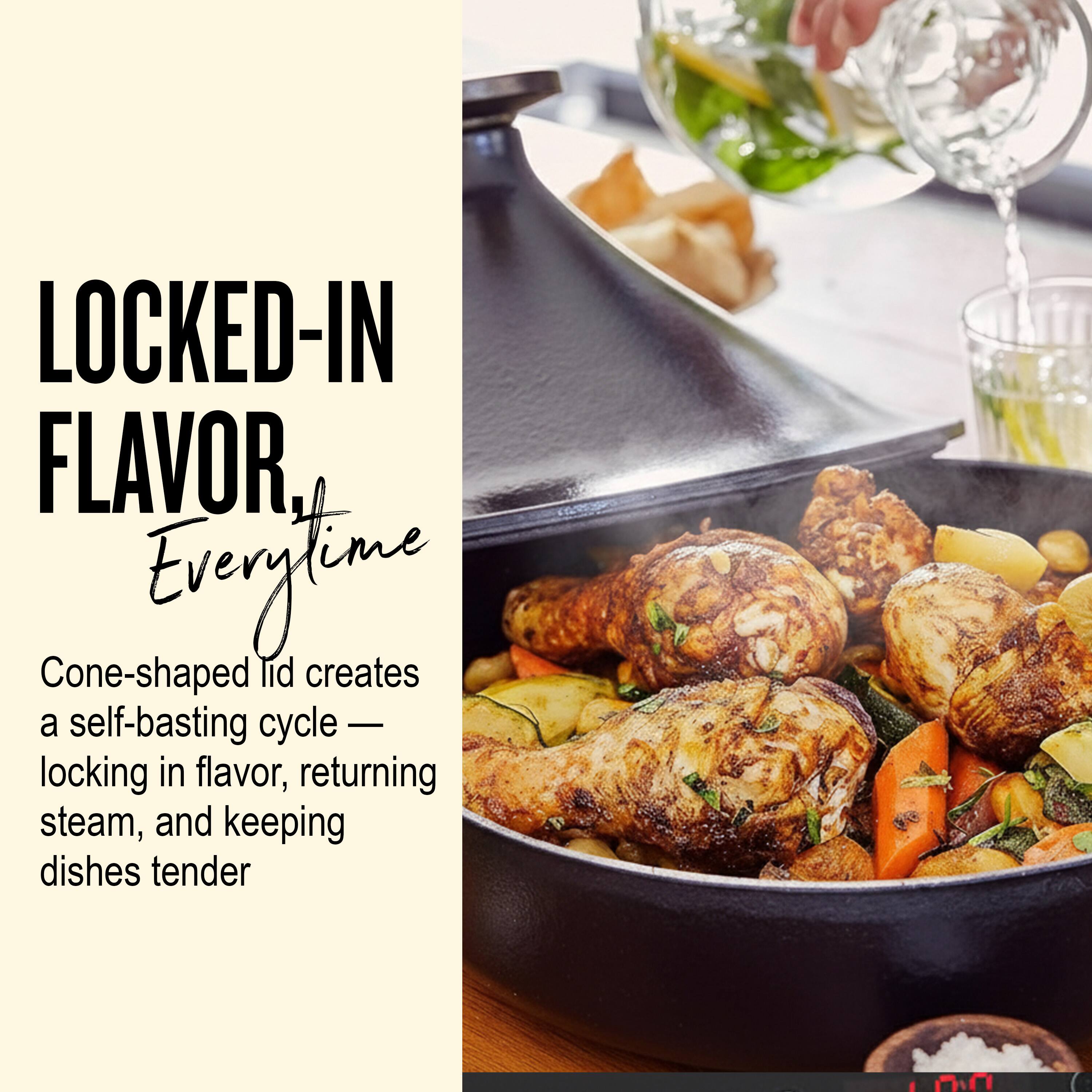 LOCKED-IN FLAVOR, Everytime

Cone-shaped lid creates a self-basting cycle — locking in flavor, returning steam, and keeping dishes tender