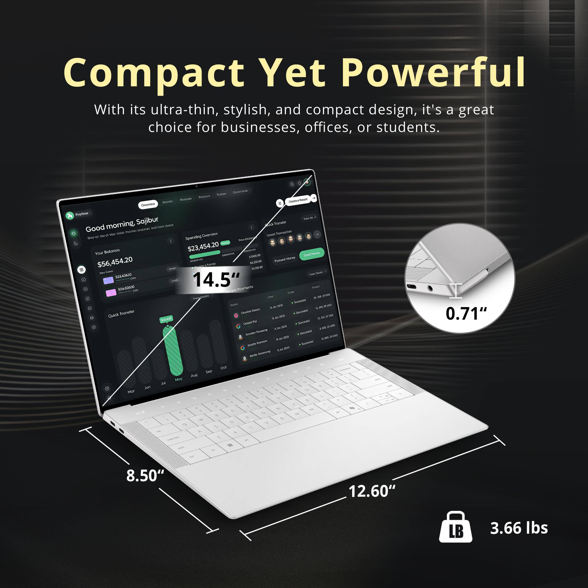 Compact Yet Powerful  
With its ultra-thin, stylish, and compact design, it's a great choice for businesses, offices, or students.

- Your Balance: $56,454.20
- Spending Overview: $23,454.20
- 14.5"
- 0.71"
- 8.50"
- 12.60"
- 3.66 lbs