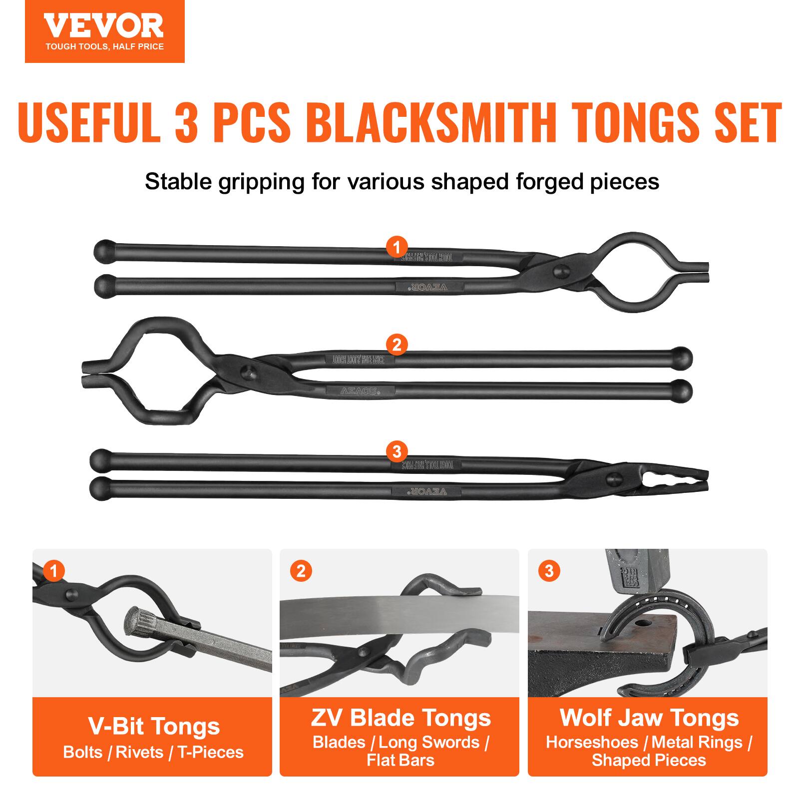 VEVOR  
TOUGH TOOLS, HALF PRICE  

USEFUL 3 PCS BLACKSMITH TONGS SET  
Stable gripping for various shaped forged pieces  

1. V-Bit Tongs  
   Bolts / Rivets / T-Pieces  

2. ZV Blade Tongs  
   Blades / Long Swords / Flat Bars  

3. Wolf Jaw Tongs  
   Horseshoes / Metal Rings / Shaped Pieces