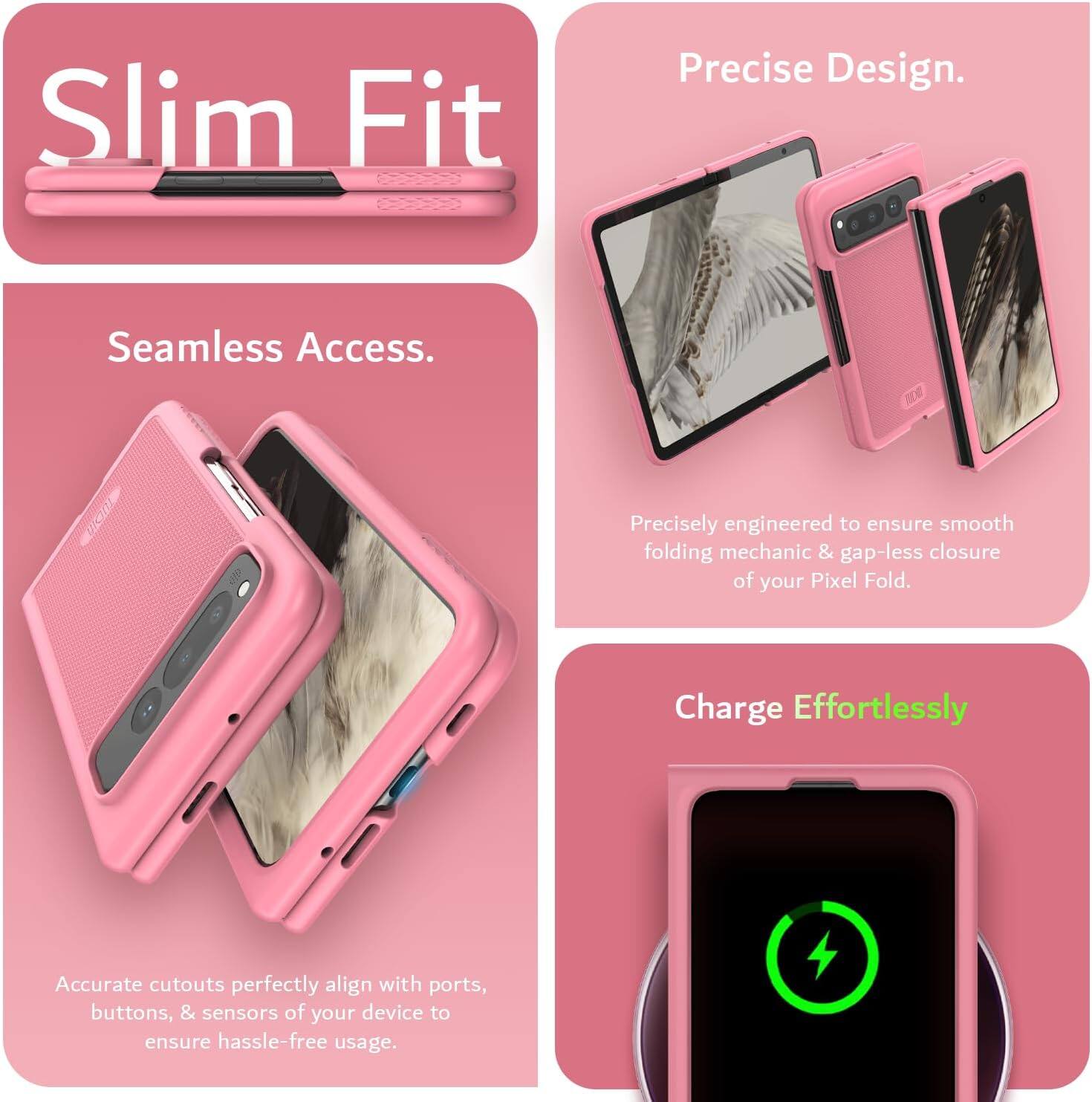 Sure, here is the corrected and grouped text:

---

**Slim Fit**

**Seamless Access.**

Precisely engineered to ensure smooth folding mechanics & gap-less closure of your Pixel Fold.

**Precise Design.**

Accurate cutouts perfectly align with ports, buttons, & sensors of your device to ensure hassle-free usage.

**Charge Effortlessly**

---