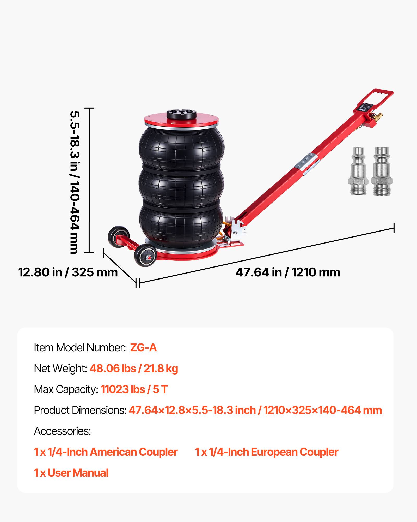 / 5.5-18.3 in / 140-464 mm  
12.80 in / 325 mm  
47.64 in / 1210 mm  

Item Model Number: ZG-A  
Net Weight: 48.06 lbs / 21.8 kg  
Max Capacity: 11023 lbs / 5T  
Product Dimensions: 47.64x12.8x5.5-18.3 inch / 1210x325x140-464 mm  

Accessories:  
1 x 1/4-Inch American Coupler  
1 x 1/4-Inch European Coupler  
1 x User Manual