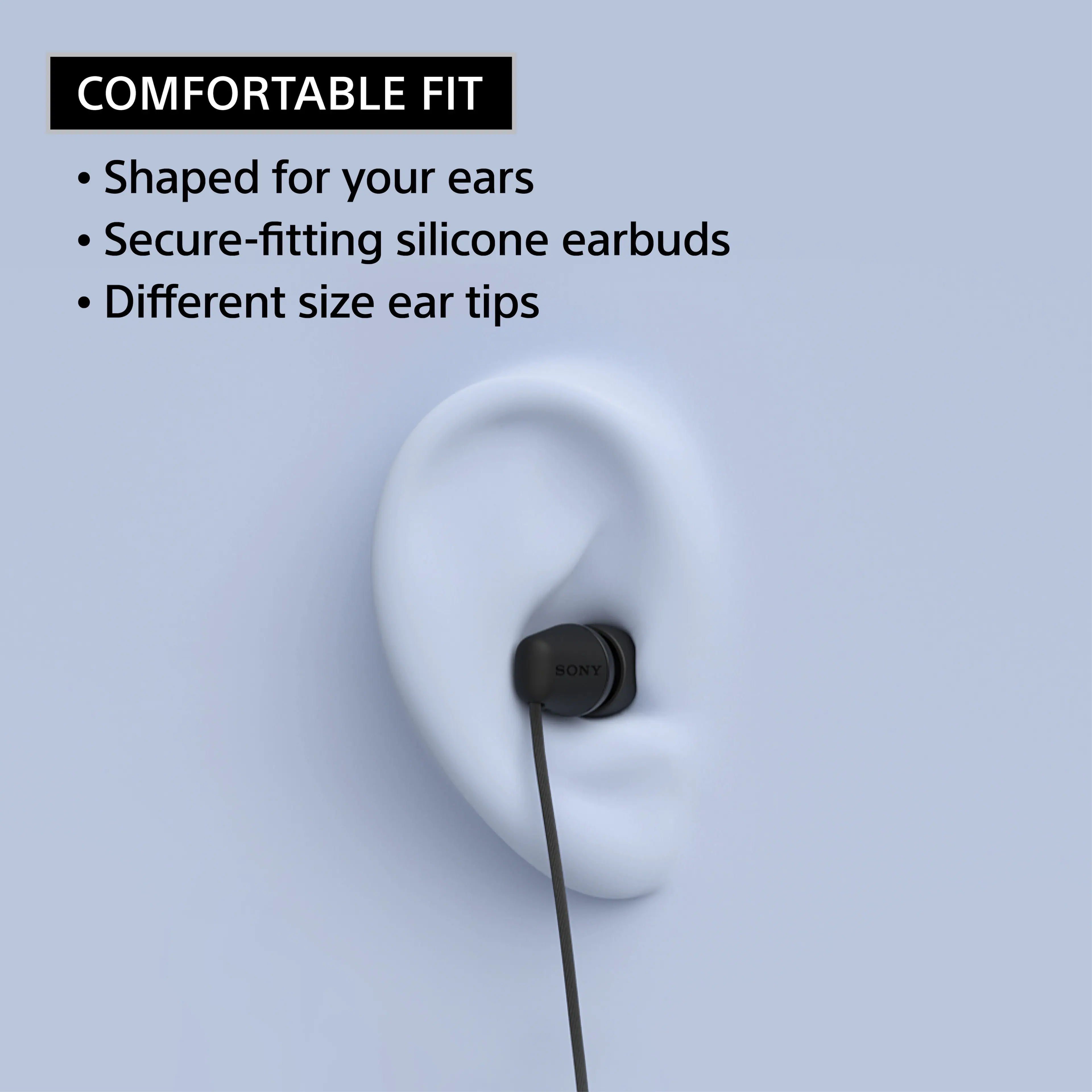 COMFORTABLE FIT

- Shaped for your ears
- Secure-fitting silicone earbuds
- Different size ear tips

SONY