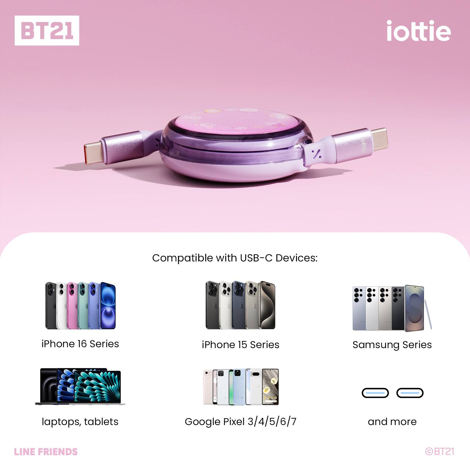 BT21 iottie

Compatible with USB-C Devices:
- iPhone 16 Series
- iPhone 15 Series
- Samsung Series
- Laptops, tablets
- Google Pixel 3/4/5/6/7
- And more

LINE FRIENDS BT21