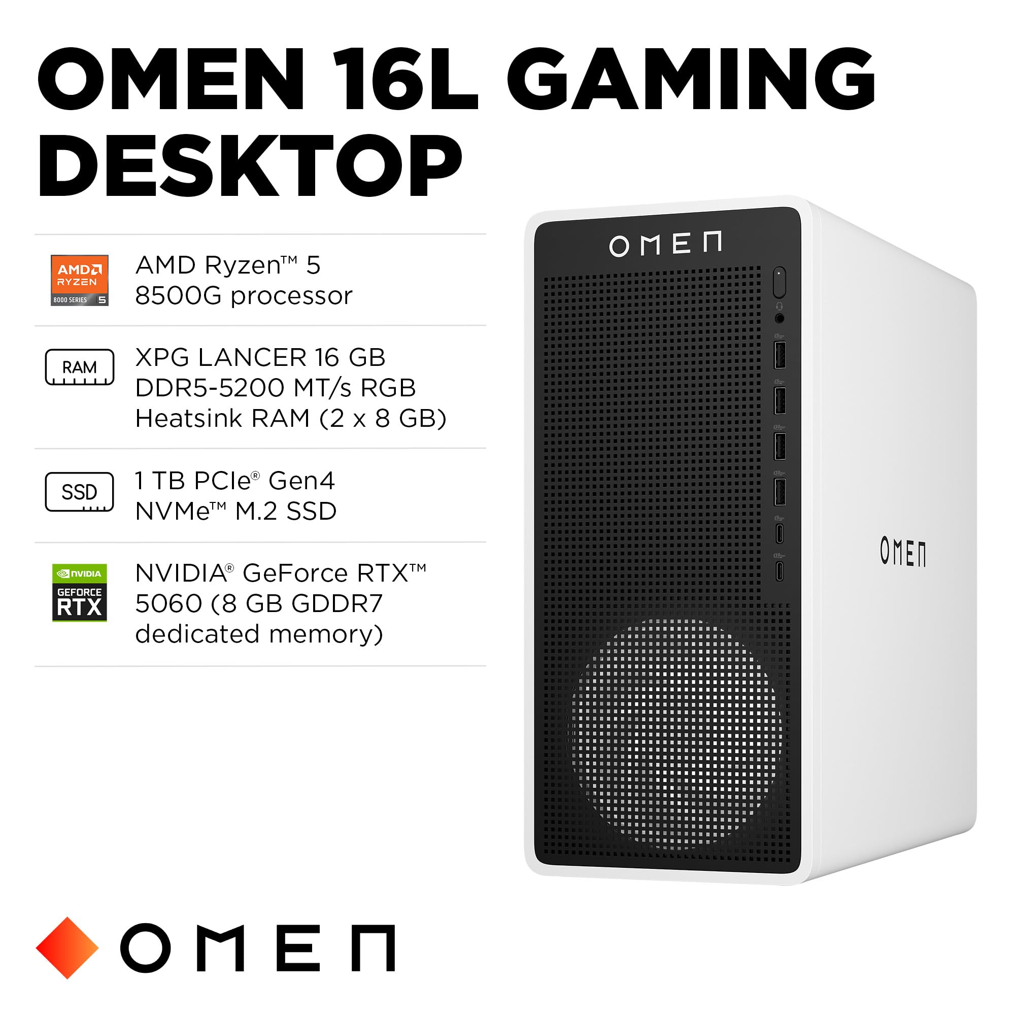 OMEN 16L GAMING DESKTOP

- AMD Ryzen™ 5 8500G processor
- XPG LANCER 16 GB DDR5-5200 MT/s RGB Heatsink RAM (2 x 8 GB)
- 1 TB PCIe® Gen4 NVMe™ M.2 SSD
- NVIDIA® GeForce RTX™ 5060 (8 GB GDDR7 dedicated memory)