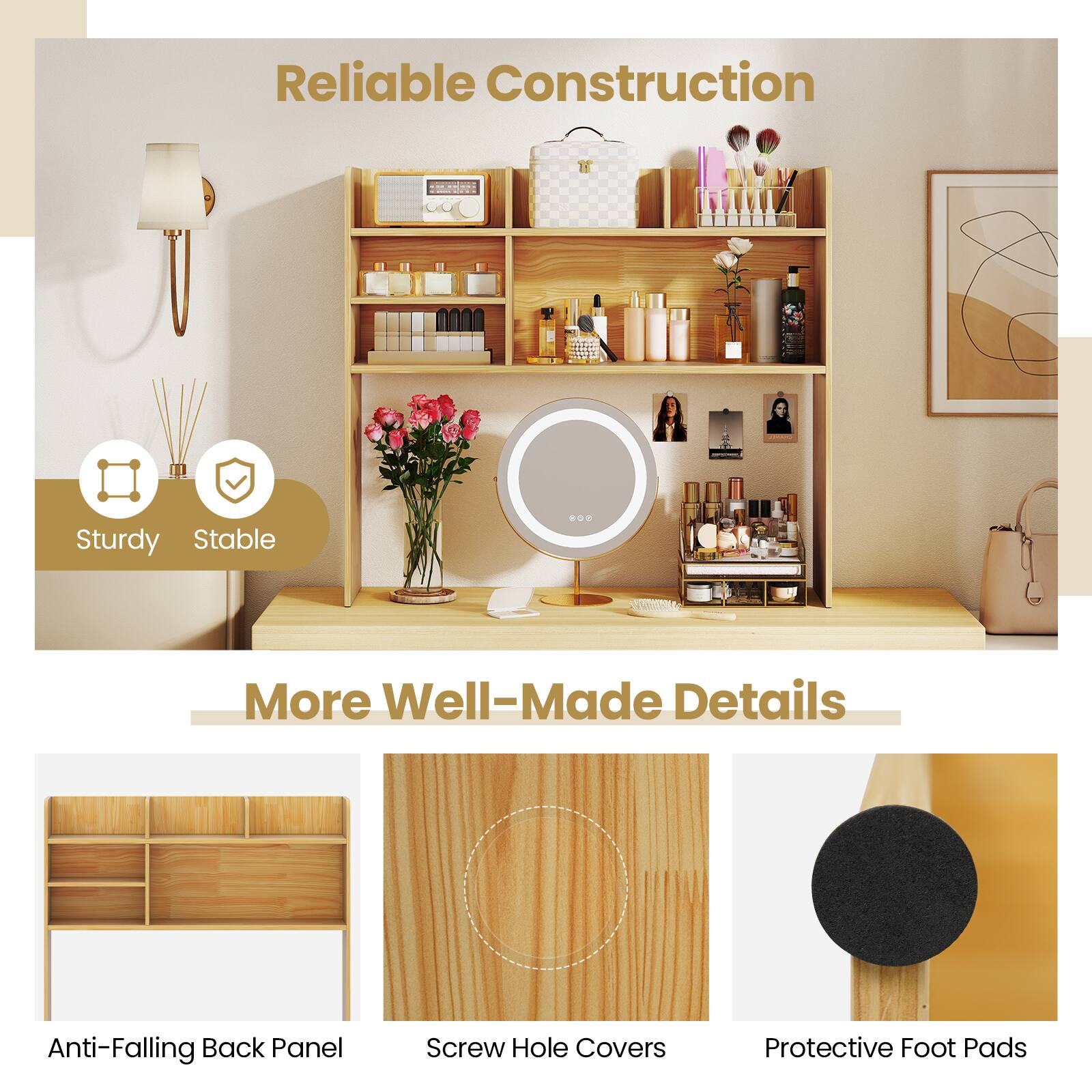 Reliable Construction  
Sturdy Stable  

More Well-Made Details  
Anti-Falling Back Panel  
Screw Hole Covers  
Protective Foot Pads