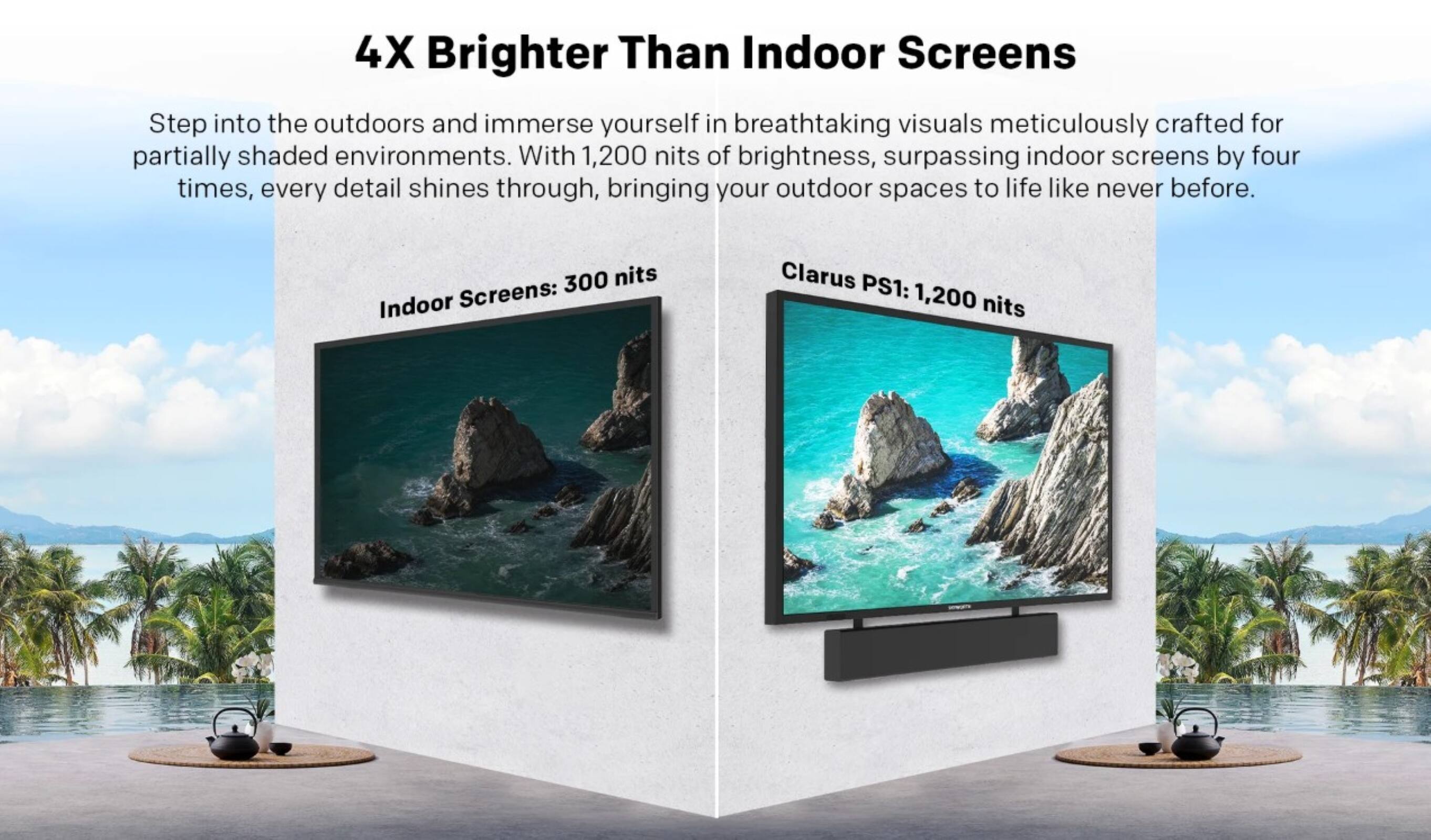 4X Brighter Than Indoor Screens

Step into the outdoors and immerse yourself in breathtaking visuals meticulously crafted for partially shaded environments. With 1,200 nits of brightness, surpassing indoor screens by four times, every detail shines through, bringing your outdoor spaces to life like never before.

Indoor Screens: 300 nits  
Clarus PS1: 1,200 nits