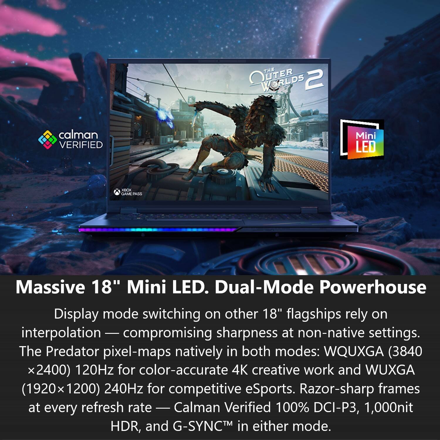 THE OUTER WORLDS 2

calman VERIFIED

Mini LED

XBOX GAME PASS

Massive 18" Mini LED. Dual-Mode Powerhouse

Display mode switching on other 18" flagships rely on interpolation - compromising sharpness at non-native settings. The Predator pixel-maps natively in both modes: WQUXGA (3840 x2400) 120Hz for color-accurate 4K creative work and WUXGA (1920x1200) 240Hz for competitive eSports. Razor-sharp frames at every refresh rate - Calman Verified 100% DCI-P3, 1,000nit HDR, and G-SYNC™ in either mode.