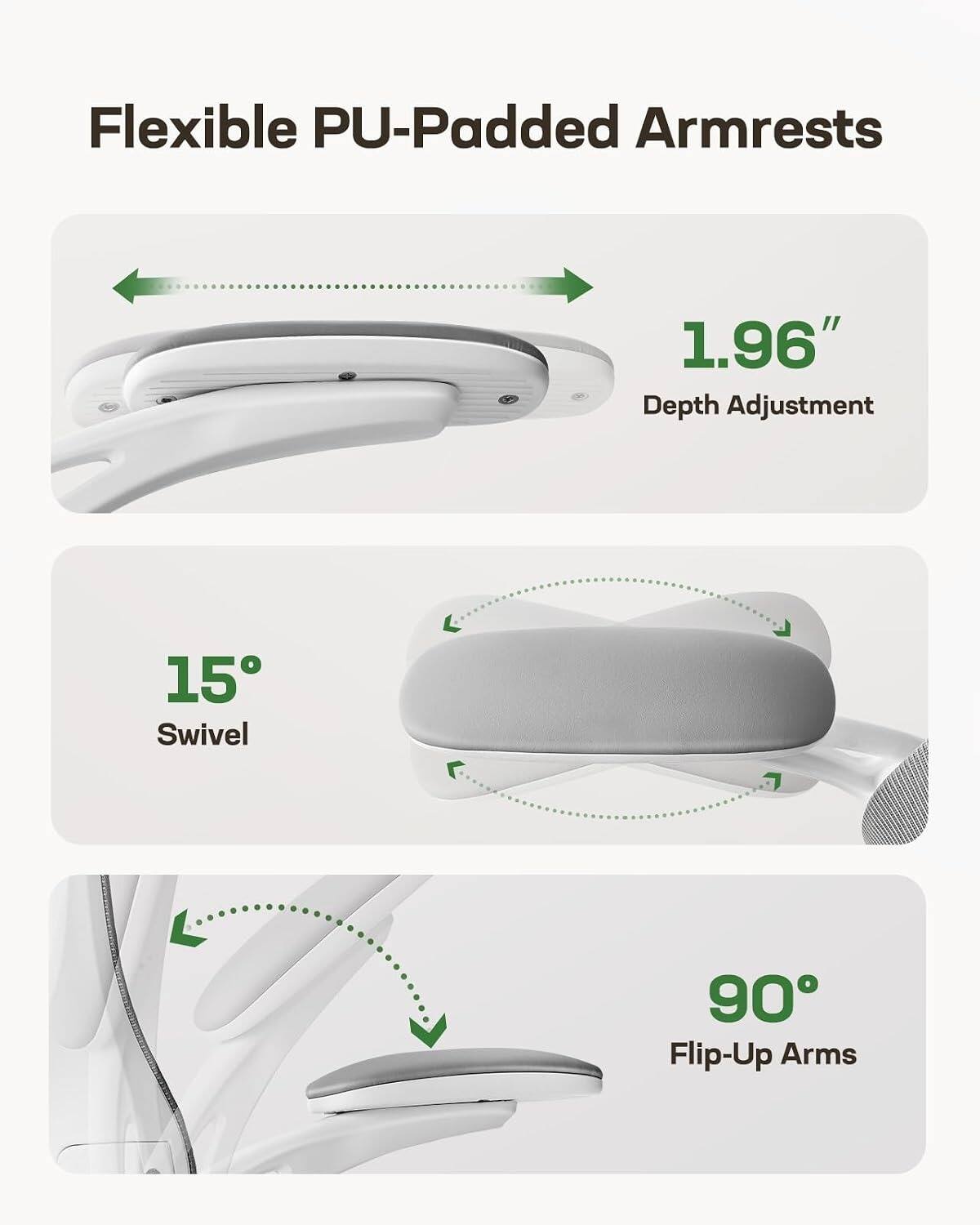Flexible PU-Padded Armrests  
1.96" Depth Adjustment  
15° Swivel  
90° Flip-Up Arms
