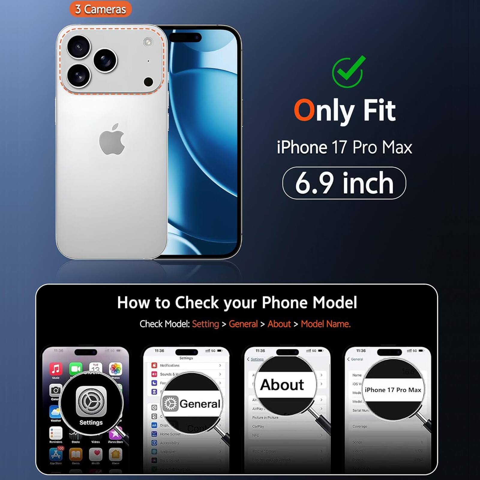 3 Cameras  
Only Fit iPhone 17 Pro Max 6.9 inch  

How to Check your Phone Model  
Check Model: Settings > General > About > Model Name.