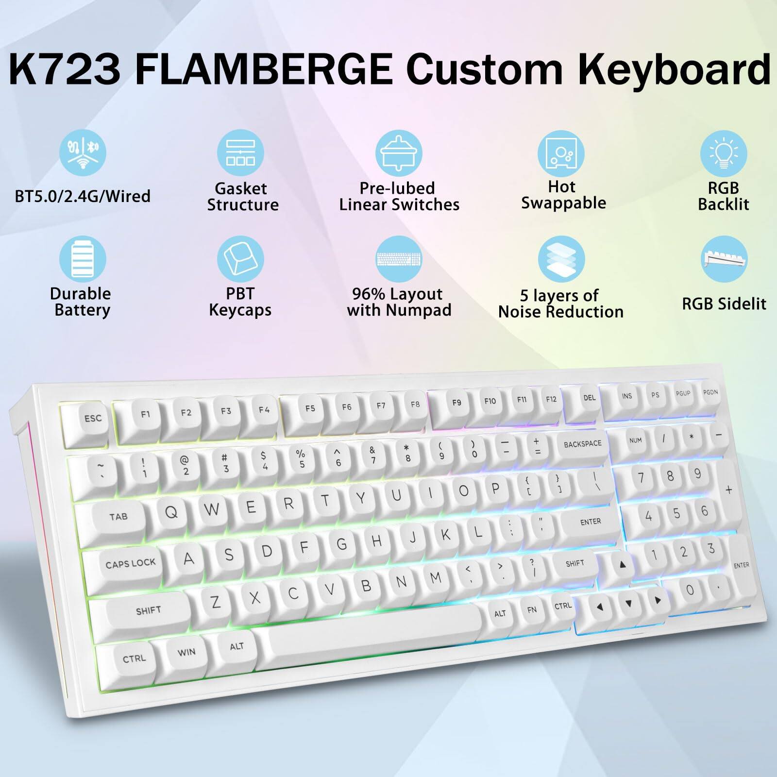 K723 FLAMBERGE Custom Keyboard

- BT5.0/2.4G/Wired
- Gasket Structure
- Pre-lubed Linear Switches
- Hot Swappable
- RGB Backlit
- Durable Battery
- PBT Keycaps
- 96% Layout with Numpad
- 5 layers of Noise Reduction
- RGB Sidelit

Key Layout:

- ESC F1 F2 F3 F4 F5 F6 F7 F8 F9 F10 F11 F12 DEL INS PS POUP POON
- ! @ # $ % ^ & * ( ) - _ + = BACKSPACE
- 1 2 3 4 5 6 7 8 9 0 - = DEL
- Q W E R T Y U I O P [ ] \ |
- A S D F G H J K L ; ' ENTER
- Z X C V B N M , . / SHIFT
- CAPS LOCK SHIFT CTRL WIN ALT
- NUM 7 4 1 8 5 2 0 9 6 3
- CTRL FN ALT