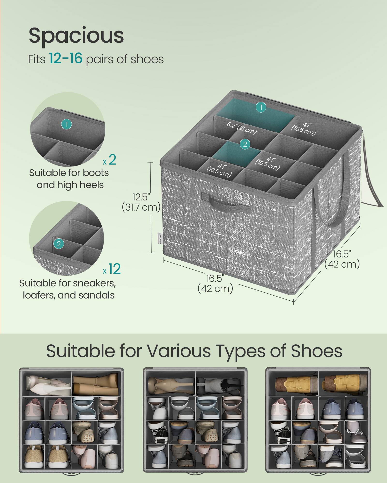 Spacious  
Fits 12-16 pairs of shoes  

1 x 2  
Suitable for boots and high heels  
12.5" (31.7 cm)  
8.2" (21 cm)  

2 x 12  
Suitable for sneakers, loafers, and sandals  
16.5" (42 cm)  

Suitable for Various Types of Shoes
