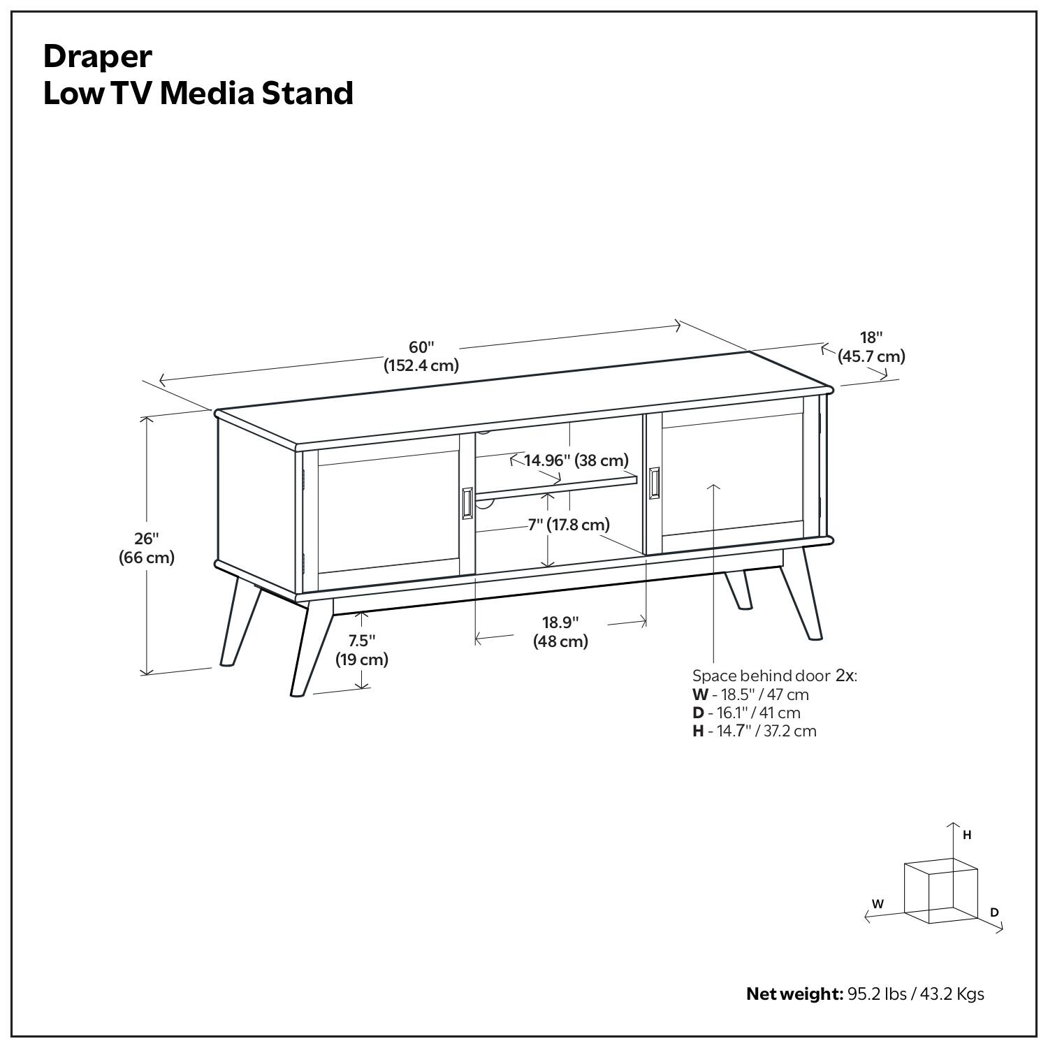 Draper Low TV Media Stand

- Width: 60" (152.4 cm)
- Depth: 18" (45.7 cm)
- Height: 14.96" (38 cm)
- Space behind door: 26" (66 cm)
- Height of legs: 7" (17.8 cm)
- Width of legs: 7.5" (19 cm)
- Overall height: 18.9" (48 cm)

Space behind door 2x:
- Width: 18.5" (47 cm)
- Depth: 16.1" (41 cm)
- Height: 14.7" (37.2 cm)

Net weight: 95.2 lbs (43.2 Kgs)