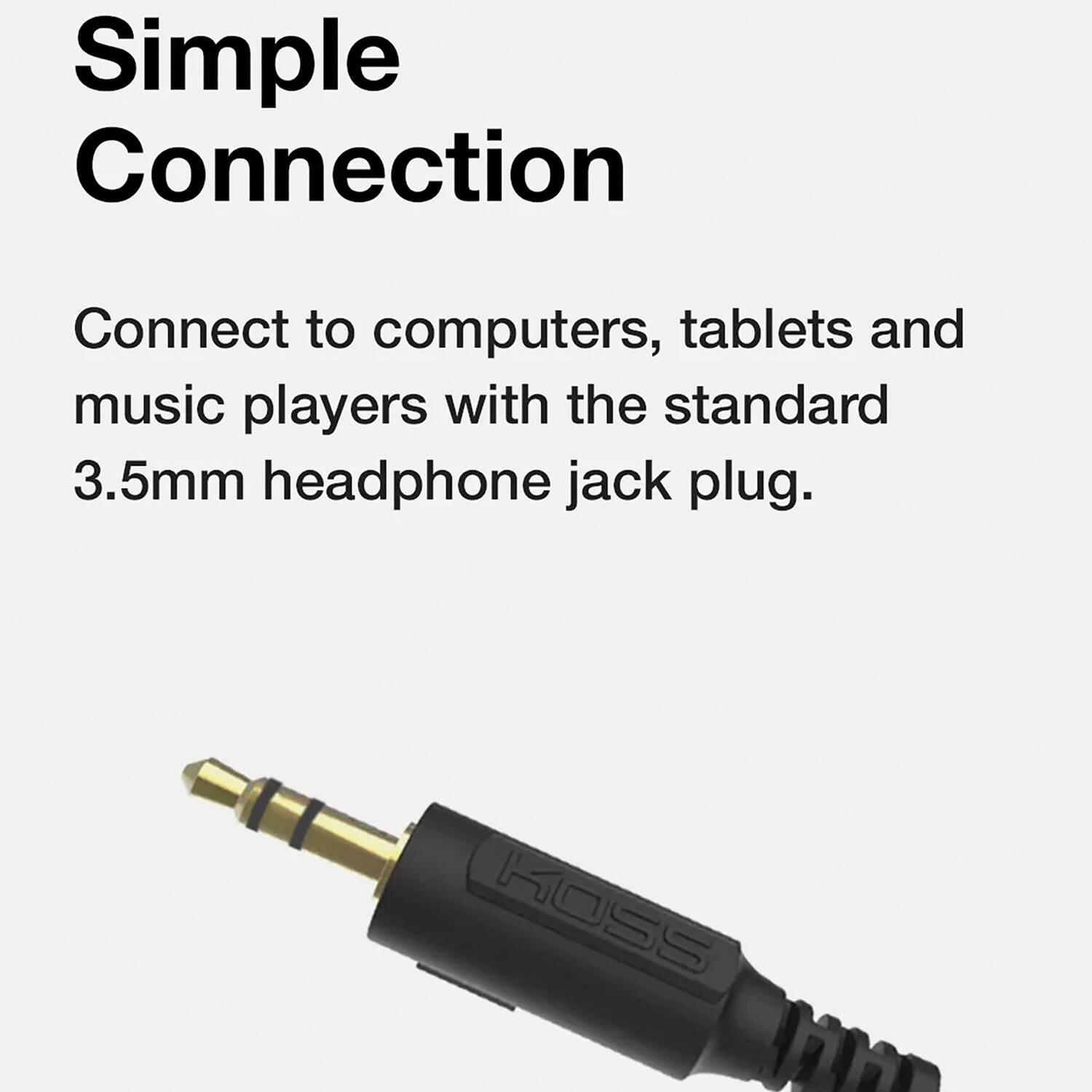 Simple Connection

Connect to computers, tablets and music players with the standard 3.5mm headphone jack plug.