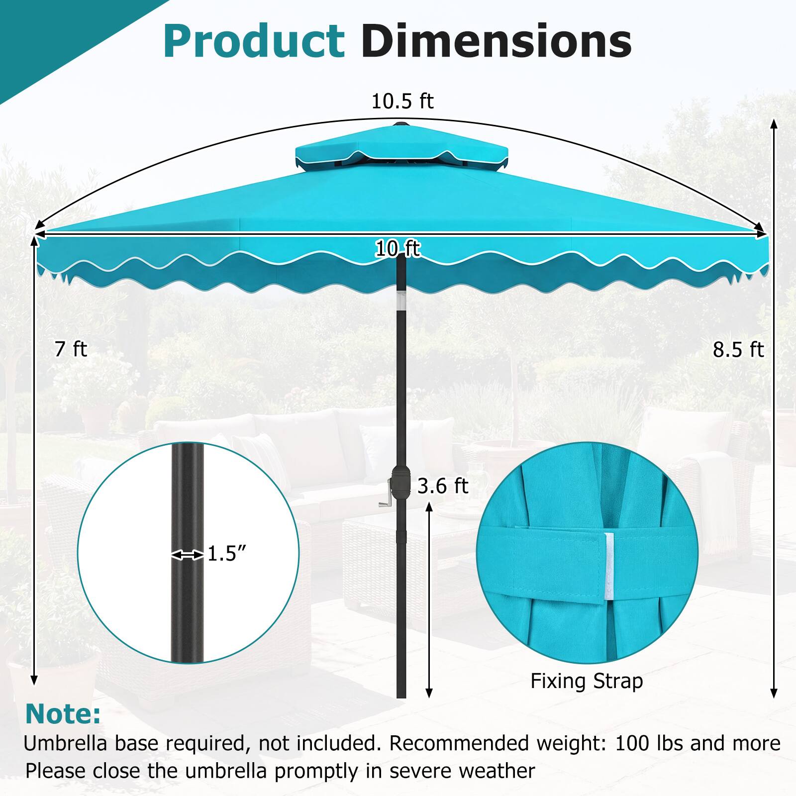 Product Dimensions

- 10.5 ft
- 10 ft
- 8.5 ft
- 7 ft
- 3.6 ft
- 1.5" (diameter of the pole)

Note: Umbrella base required, not included. Recommended weight: 100 lbs and more. Please close the umbrella promptly in severe weather.