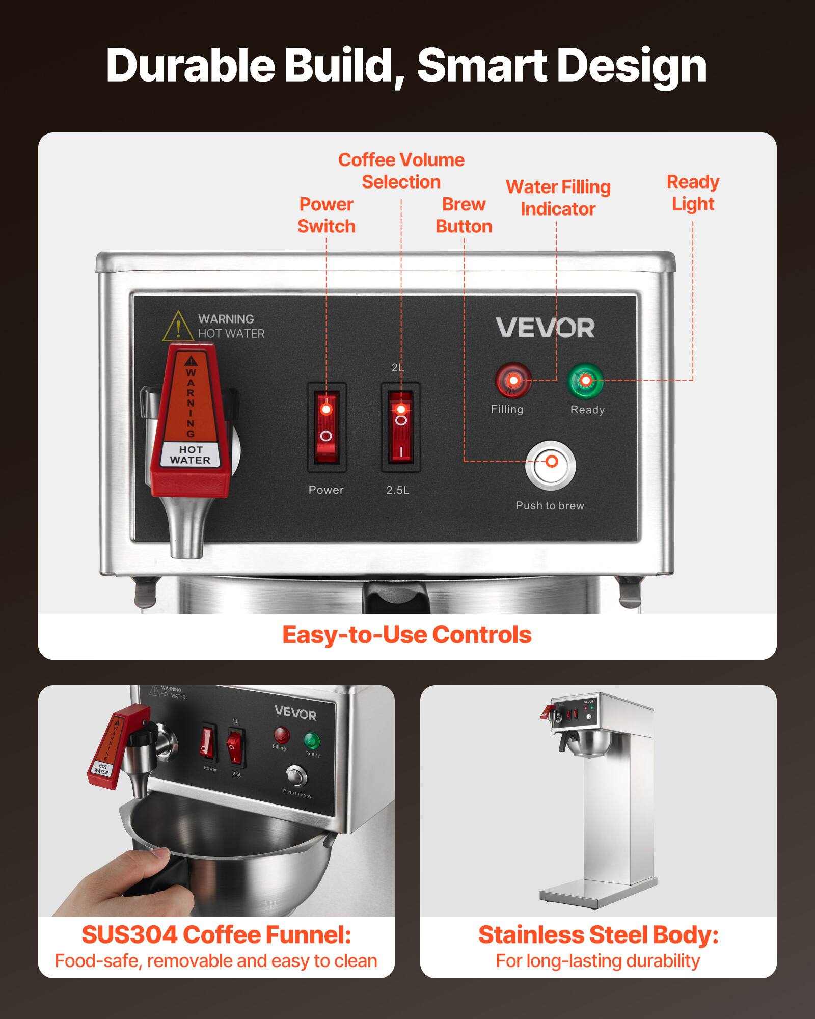 Durable Build, Smart Design

Coffee Volume Selection
Water Filling
Power Brew Indicator
Switch Button
Ready Light

WARNING! HOT WATER

2L | 2.5L

VEVOR
Filling
Ready
Push to brew

Easy-to-Use Controls

SUS304 Coffee Funnel: Food-safe, removable and easy to clean

Stainless Steel Body: For long-lasting durability