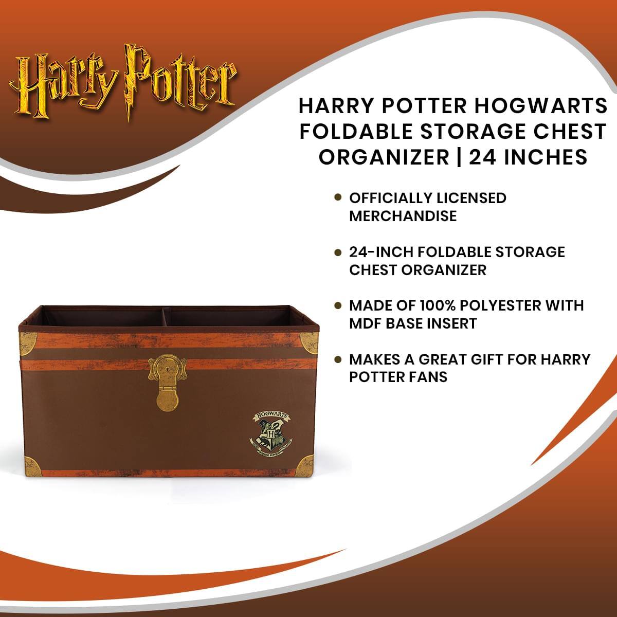 Harry Potter  
HARRY POTTER HOGWARTS FOLDABLE STORAGE CHEST ORGANIZER | 24 INCHES  

- OFFICIALLY LICENSED MERCHANDISE  
- 24-INCH FOLDABLE STORAGE CHEST ORGANIZER  
- MADE OF 100% POLYESTER WITH MDF BASE INSERT  
- MAKES A GREAT GIFT FOR HARRY POTTER FANS