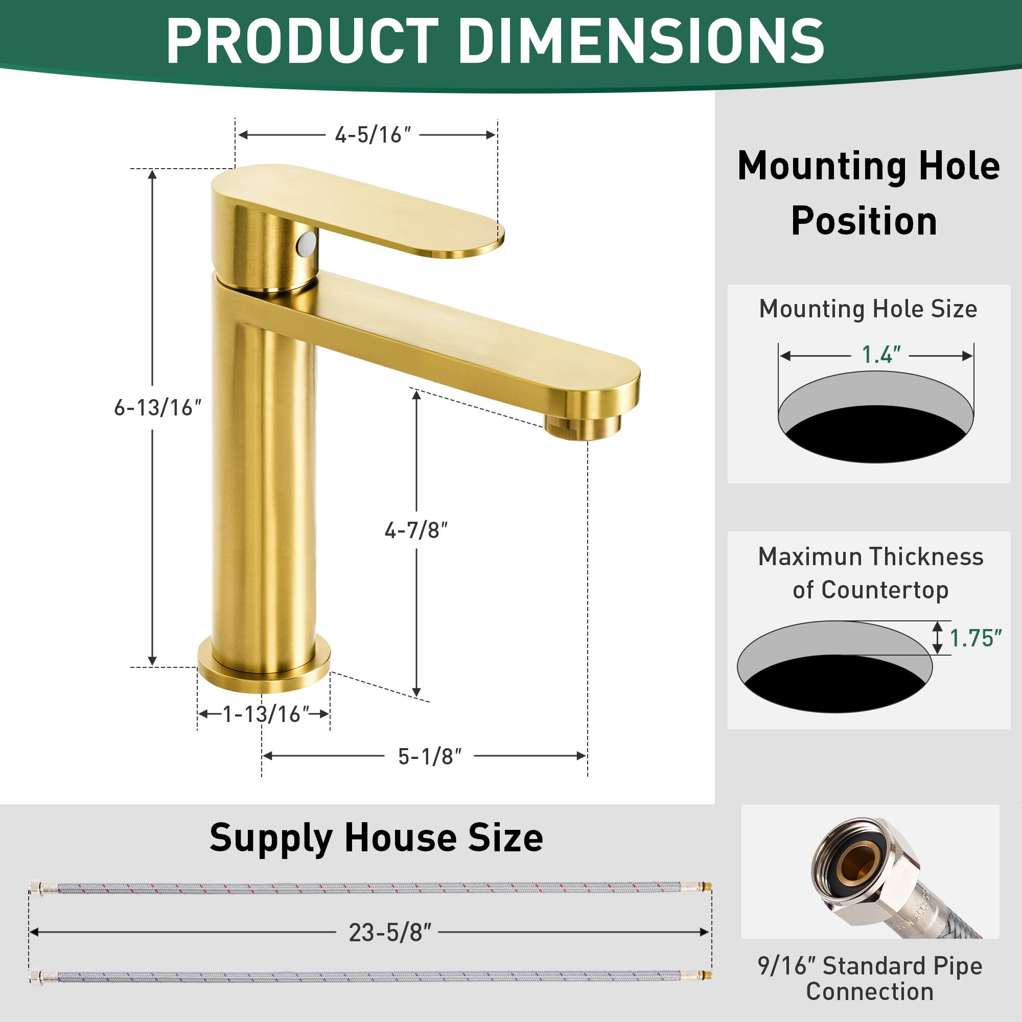 PRODUCT DIMENSIONS

- Mounting Hole Position: 4-5/16"
- Mounting Hole Size: 1.4"
- Maximum Thickness of Countertop: 1.75"
- Supply House Size: 23-5/8"
- Standard Pipe Connection: 9/16"

- Height: 6-13/16"
- Spout Length: 4-7/8"
- Base Diameter: 1-13/16"
- Base Width: 5-1/8"
