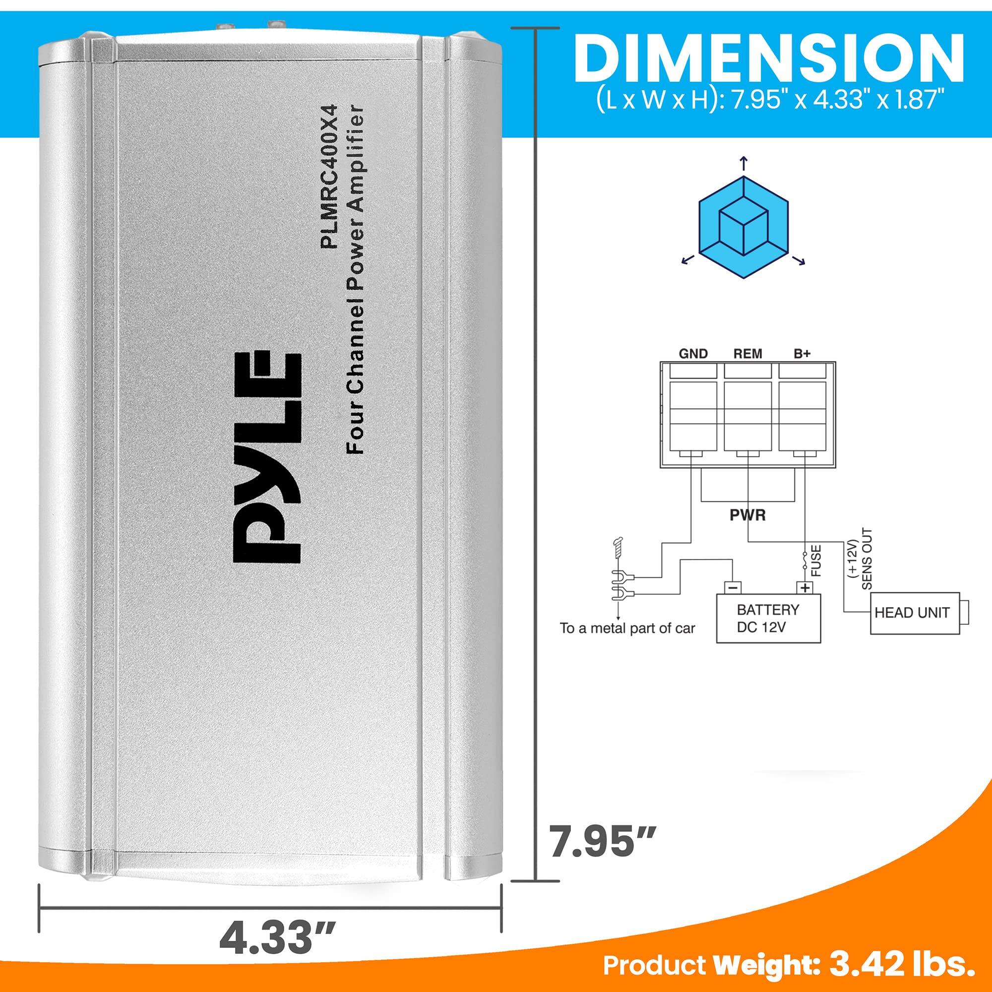 PLMRC400X4 Amplifier Power Channel Four PYLE  
DIMENSION (L x W x H): 7.95" x 4.33" x 1.87"  
GND REM B+ PWR OUT FUSE (+12V) + SENS + BATTERY HEAD UNIT  
To a metal part of car DC 12V  
Product Weight: 3.42 lbs.