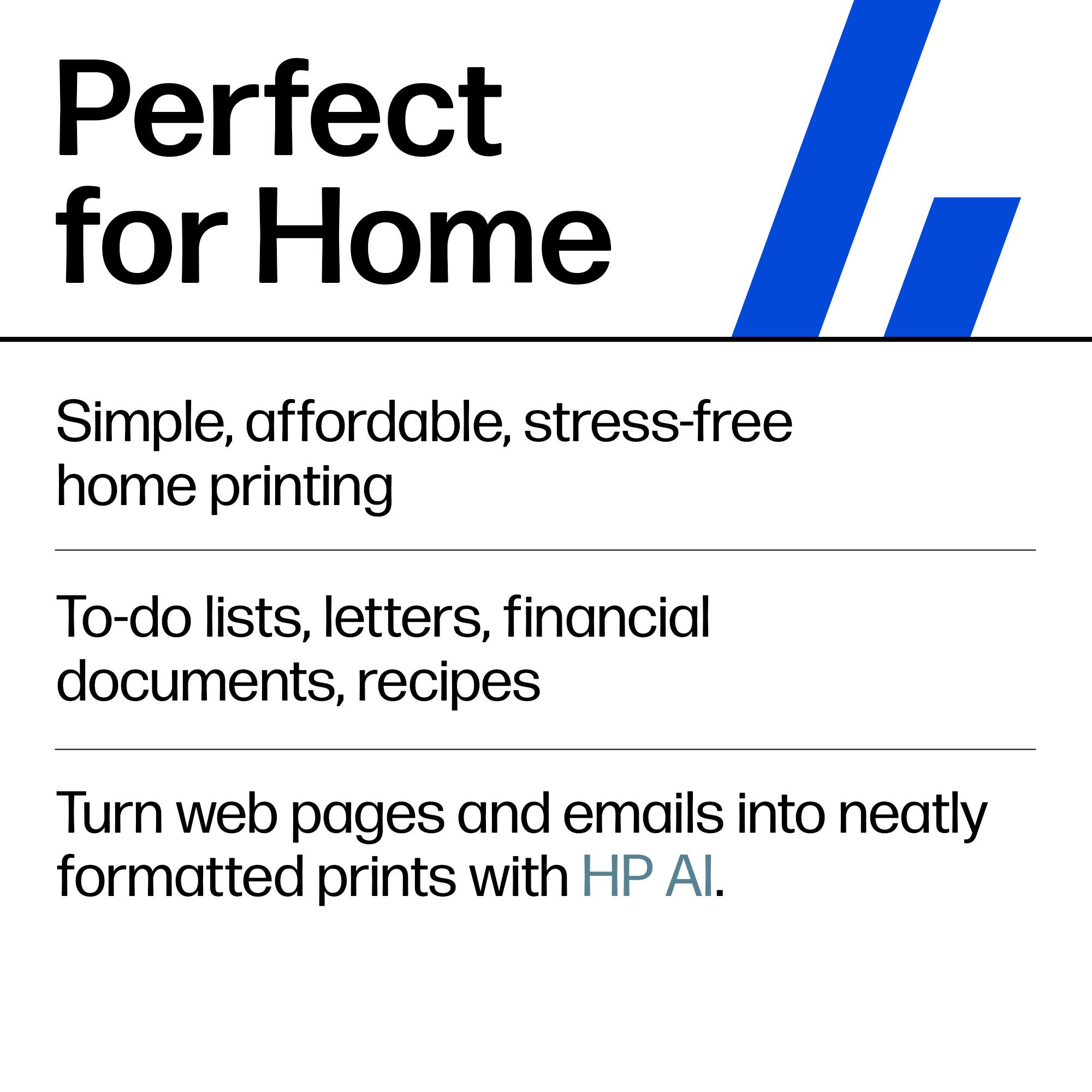 Perfect for Home  
Simple, affordable, stress-free home printing  
To-do lists, letters, financial documents, recipes  
Turn web pages and emails into neatly formatted prints with HP AI.
