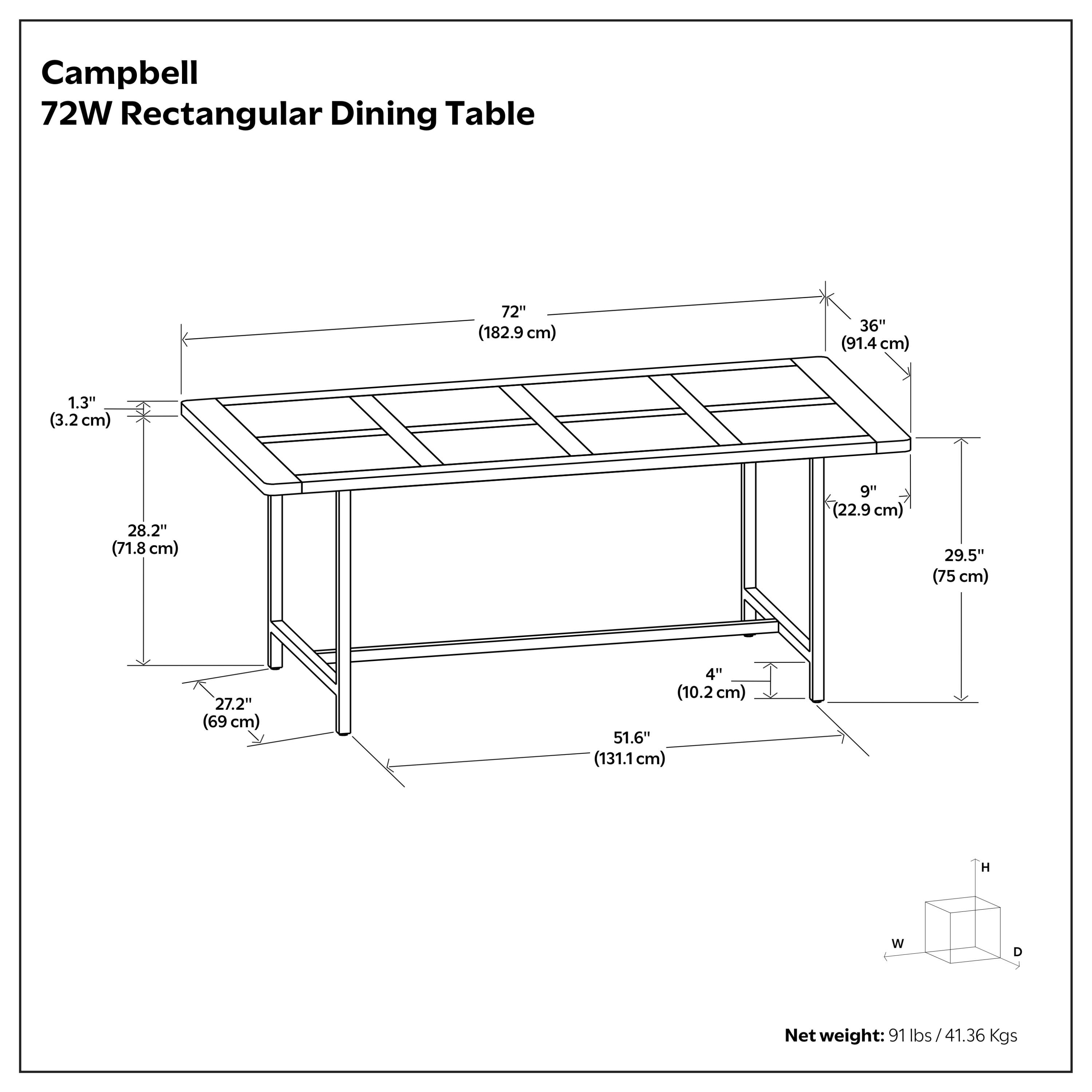 Campbell 72W Rectangular Dining Table  
72" (182.9 cm) W x 36" (91.4 cm) D x 29.5" (75 cm) H  
Net weight: 91 lbs / 41.36 Kgs  

Dimensions:  
- Height: 29.5" (75 cm)  
- Width: 72" (182.9 cm)  
- Depth: 36" (91.4 cm)  
- Top Overhang: 9" (22.9 cm)  
- Leg Width: 4" (10.2 cm)  
- Leg Depth: 27.2" (69 cm)  
- Leg Height: 28.2" (71.8 cm)  
- Overall Height: 51.6" (131.1 cm)  
- Thickness: 1.3" (3.2 cm)