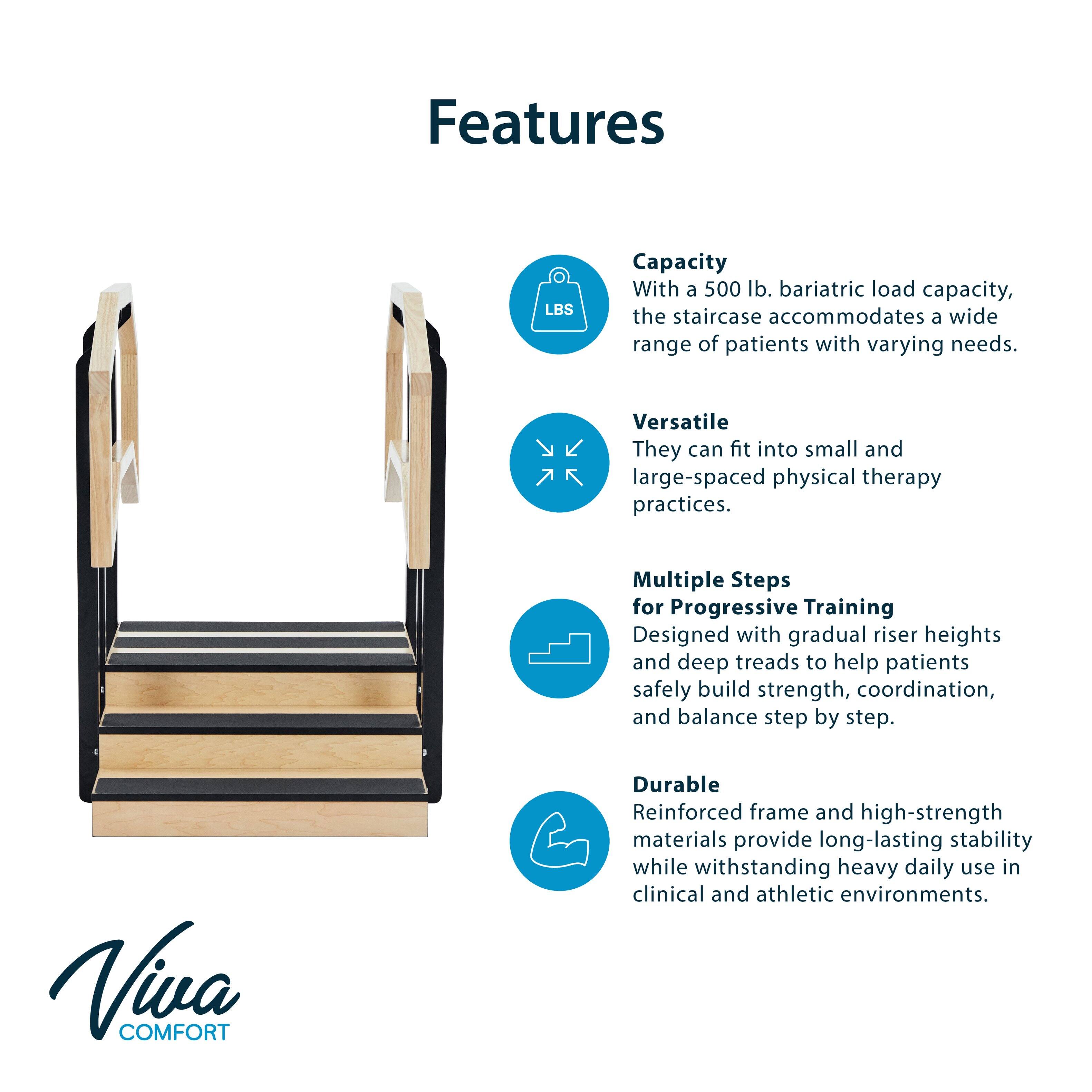 Features

- **Capacity**  
  With a 500 lb. bariatric load capacity, the staircase accommodates a wide range of patients with varying needs.

- **Versatile**  
  They can fit into small and large-spaced physical therapy practices.

- **Multiple Steps for Progressive Training**  
  Designed with gradual riser heights and deep treads to help patients safely build strength, coordination, and balance step by step.

- **Durable**  
  Reinforced frame and high-strength materials provide long-lasting stability while withstanding heavy daily use in clinical and athletic environments.

Viva COMFORT