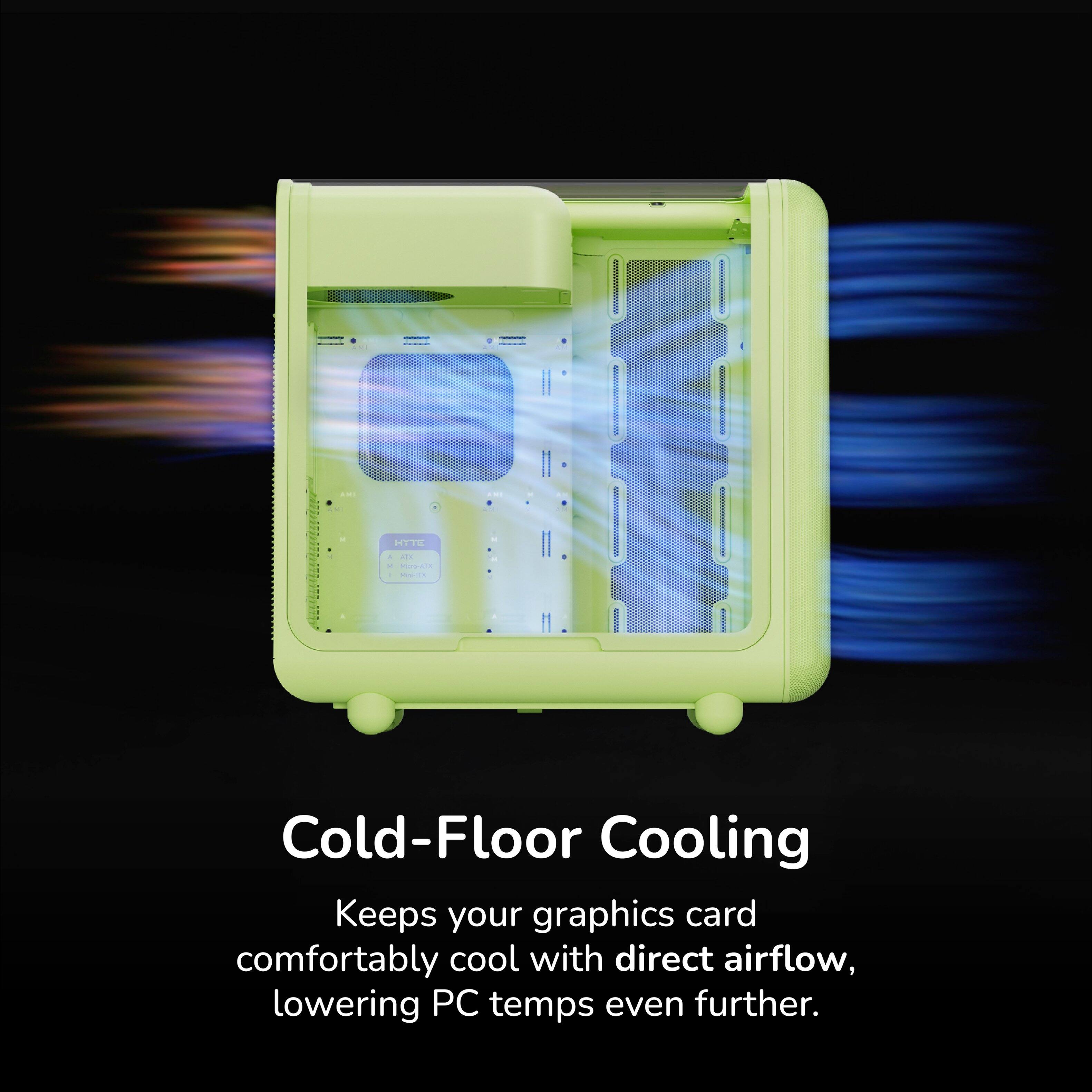 Cold-Floor Cooling  
Keeps your graphics card comfortably cool with direct airflow, lowering PC temps even further.