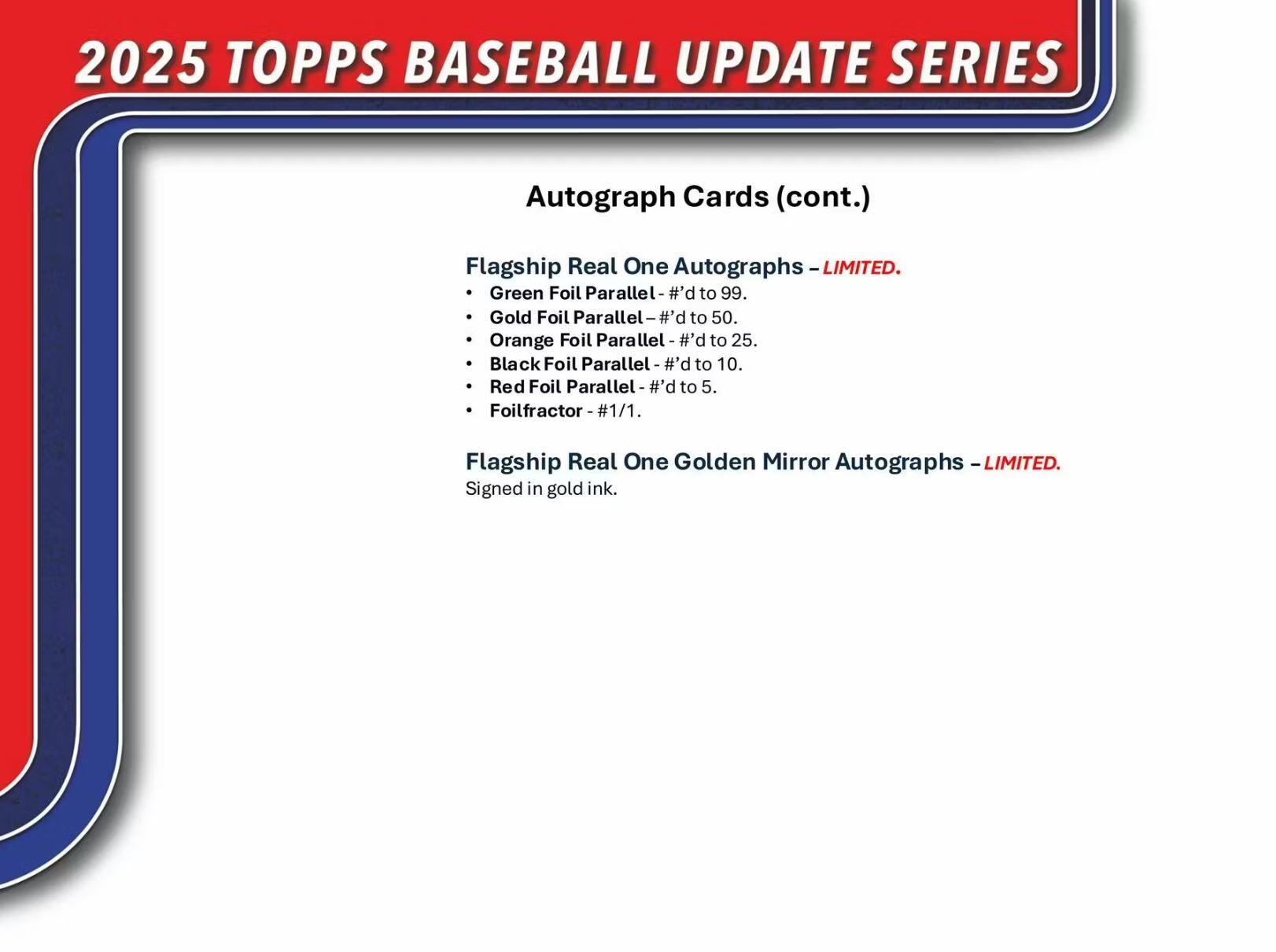 2025 TOPPS BASEBALL UPDATE SERIES

Autograph Cards (cont.)

Flagship Real One Autographs - LIMITED.
- Green Foil Parallel - #’d to 99.
- Gold Foil Parallel - #’d to 50.
- Orange Foil Parallel - #’d to 25.
- Black Foil Parallel - #’d to 10.
- Red Foil Parallel - #’d to 5.
- Foilfractor - #1/1.

Flagship Real One Golden Mirror Autographs - LIMITED.
Signed in gold ink.