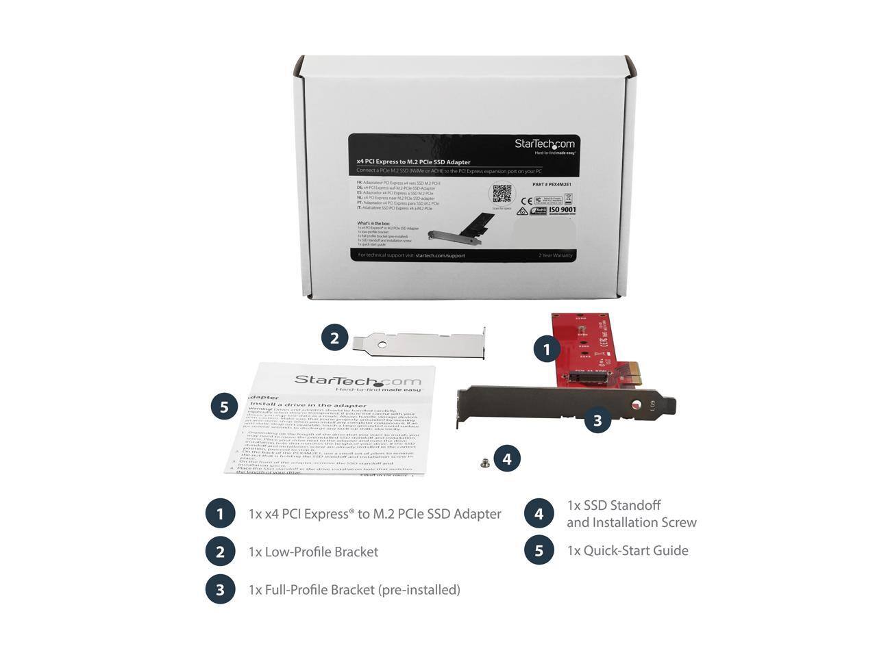 StarTech.com  
x4 PCI Express to M.2 PCIe SSD Adapter  
Connect see ..  
PART PESAMZE!  
CE  
ISO 900  
VISITY  
Your  
2  
1  
StarTech.com  
5  
The adanter  
3  
.09  
4  
1  
1x x4 PCI Express to M.2 PCIe SSD Adapter  
4  
1x SSD Standoff and Installation Screw  
2  
1x Low-Profile Bracket  
5  
1x Quick-Start Guide  
3  
1x Full-Profile Bracket (pre-installed)