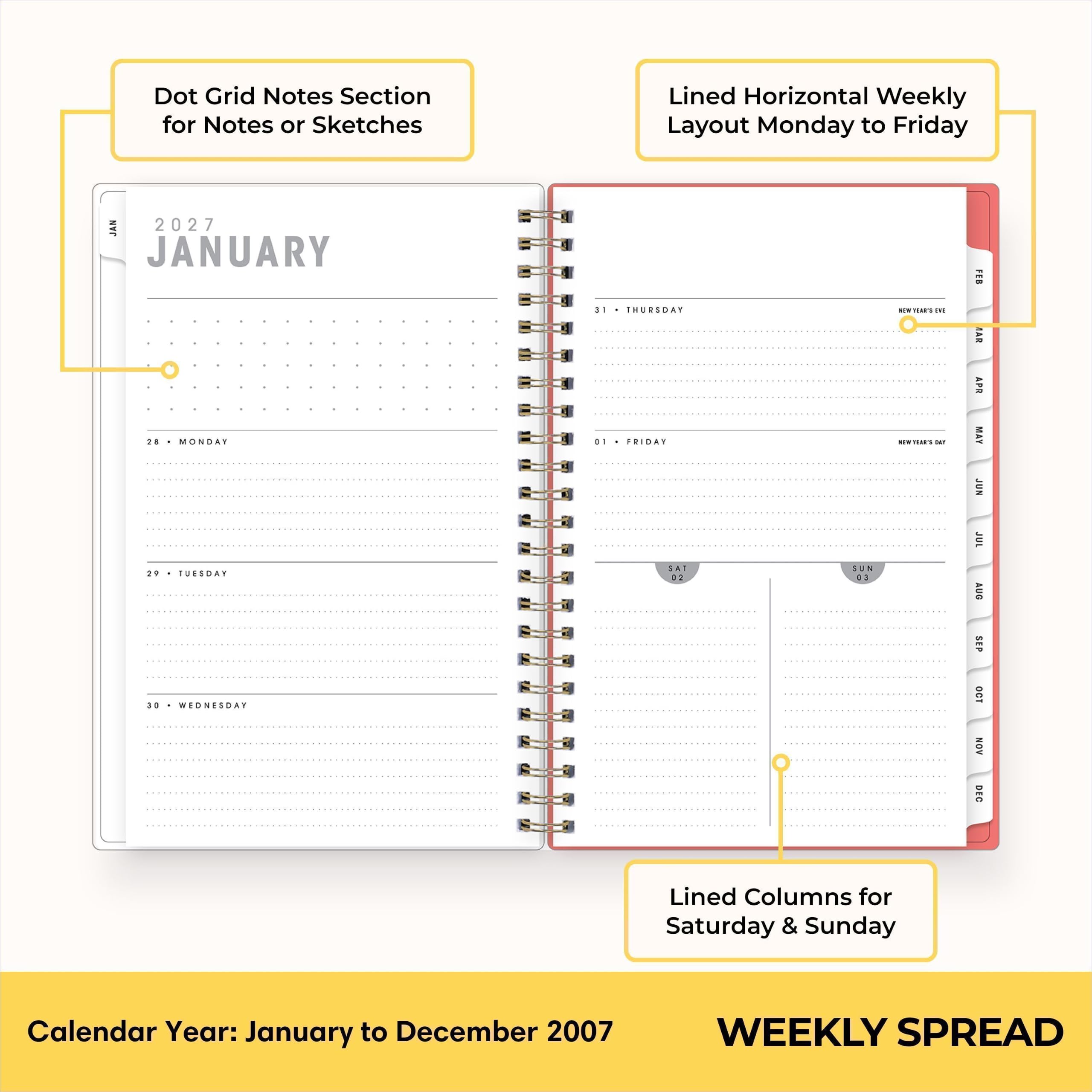 Dot Grid Notes Section for Notes or Sketches  
Lined Horizontal Weekly Layout Monday to Friday  
JAN 2027 JANUARY 28 MONDAY 29 TUESDAY 30 WEDNESDAY  
31 THURSDAY 01 FRIDAY SAT 02  
SUN 03  
NOW TEARS ON CONTERS sat  
FEB AAB APR MAY JUN JUL AUG SEP OGT NOV DEG  
Lined Columns for Saturday & Sunday  
Calendar Year: January to December 2007  
WEEKLY SPREAD