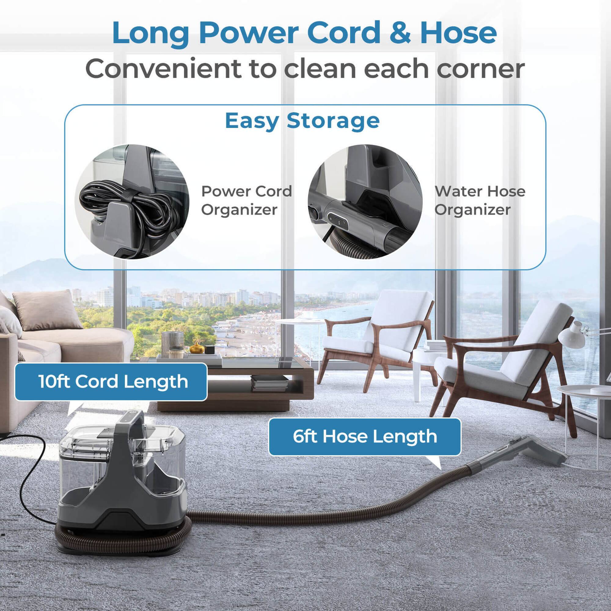 Long Power Cord & Hose  
Convenient to clean each corner  

Easy Storage  
- Power Cord Organizer  
- Water Hose Organizer  

10ft Cord Length  
6ft Hose Length