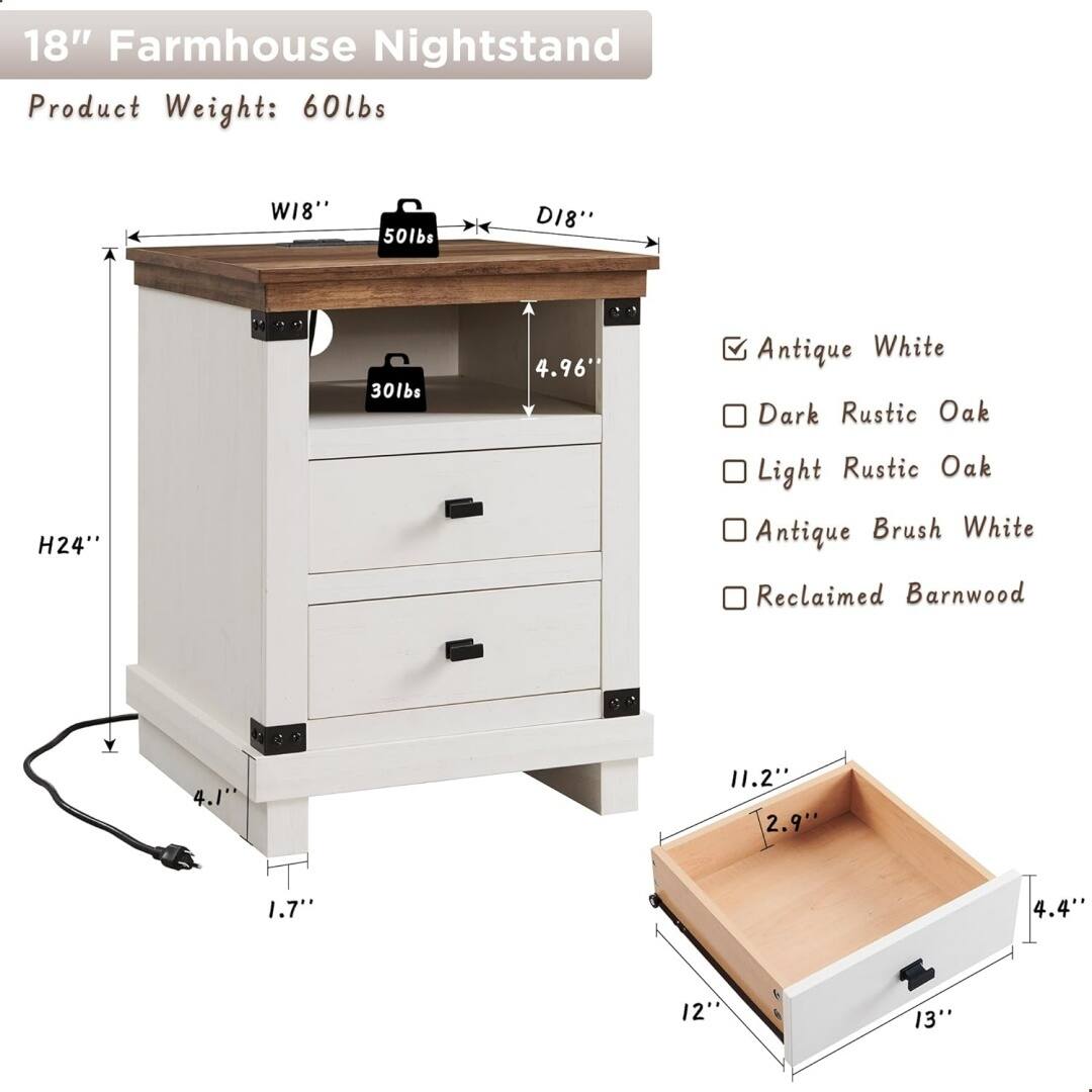 18" Farmhouse Nightstand

Product Weight: 60lbs

Dimensions:
- W18"
- D18"
- H24"
- 4.96"
- 4.1"
- 1.7"

Weight Capacity:
- Top: 50lbs
- Drawer: 30lbs

Finish Options:
- Antique White
- Dark Rustic Oak
- Light Rustic Oak
- Antique Brush White
- Reclaimed Barnwood

Drawer Dimensions:
- 11.2"
- 2.9"
- 4.4"
- 12"
- 13"