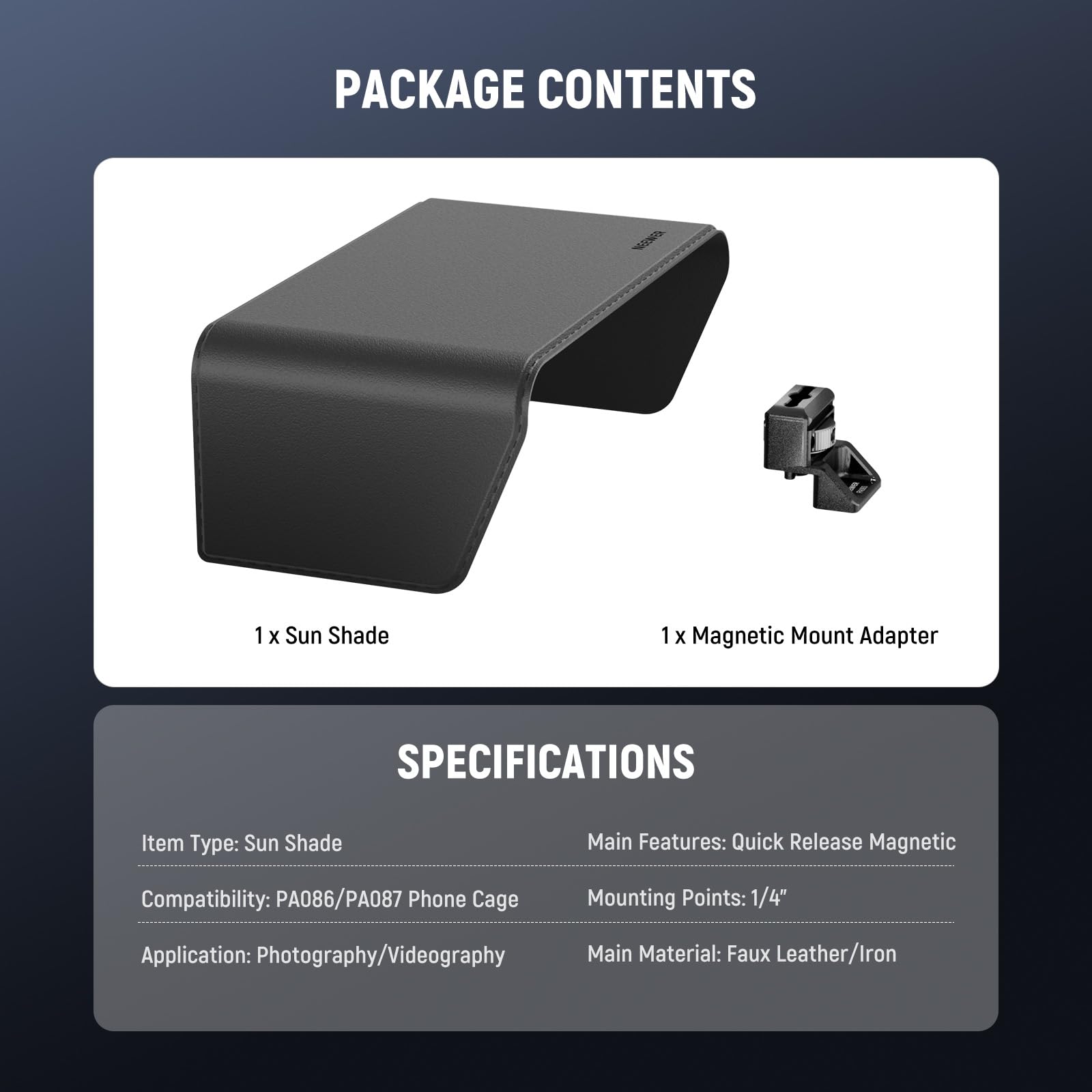 PACKAGE CONTENTS

1 x Sun Shade
1 x Magnetic Mount Adapter

SPECIFICATIONS

Item Type: Sun Shade
Compatibility: PA086/PA087 Phone Cage
Application: Photography/Videography
Main Features: Quick Release Magnetic
Mounting Points: 1/4"
Main Material: Faux Leather/Iron
